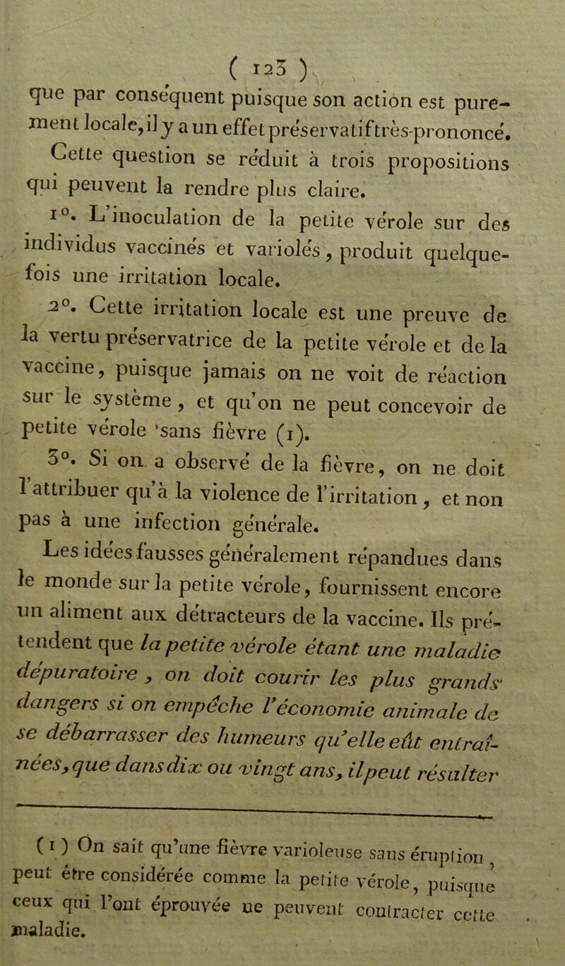 que par conséquent puisque son action est pure- ment locale, i] y a un effet préservatif très-prononce'. Cette question se réduit à trois propositions qui peuvent la rendre plus claire. i°. L’inoculation de la petite vérole sur des individus vaccinés et variolés, produit quelque- fois une irritation locale. 2°. Cette irritation locale est une preuve de la vertu préservatrice de la petite vérole et de la vaccine, puisque jamais on ne voit de réaction sur le système , et qu’on ne peut concevoir de petite vérole 'sans lièvre (i). 5°. Si on a observé de la fièvre, on ne doit 1 attiibuer qu à la violence de l’irritation , et non pas à une infection générale. Les idees fausses généralement répandues dans le monde sur la petite vérole, fournissent encore un aliment aux détracteurs de la vaccine. Ils pré- tendent que la petite vérole étant une maladie depuratoire , on doit courir les plus grands' dangers si on empêche Véconomie animale de se débarrasser des humeurs quelle eût entraî- nées, que dans dix ou vingt ans, il peut résulter ( i ) On sait qu’une fièvre varioleuse sans éruption , peut être considérée comme la petite vérole, puisque ceux qui l’ont éprouvée ue peuvent contracter cette maladie.
