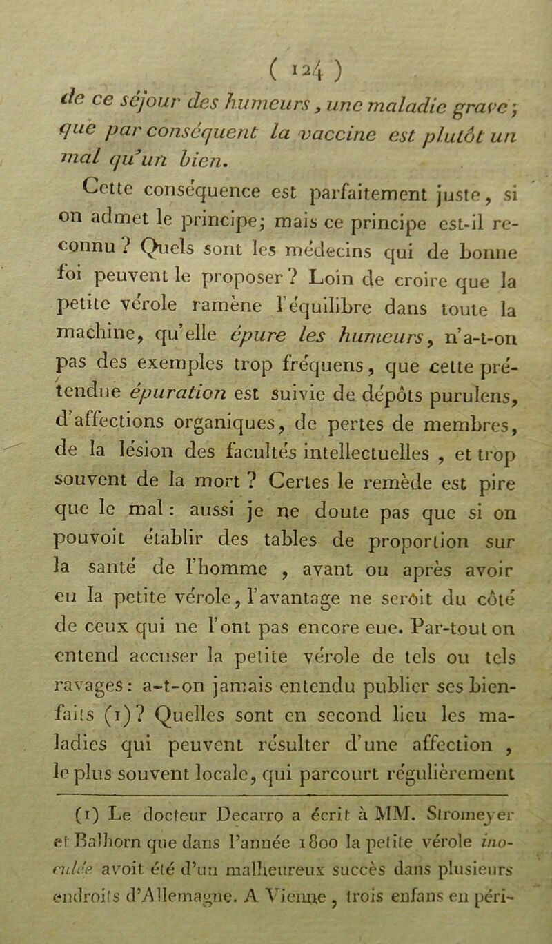 de ce séjour des humeurs, une maladie grave-, que par conséquent la vaccine est plutôt un niai qu’un bien. Cette conséquence est parfaitement juste, si on admet le principe; mais ce principe est-il re- connu ? Quels sont les médecins qui de bonne foi peuvent le proposer ? Loin de croire que la petite verole ramène l’équilibre dans toute la machine, qu’elle épure les humeurs, n’a-t-on pas des exemples trop fréquens, que cette pré- tendue épuration est suivie de dépôts purulens, d affections organiques, de pertes de membres, de la lésion des facultés intellectuelles , et trop souvent de la mort ? Certes le remède est pire que le mal : aussi je ne doute pas que si on pouvoit établir des tables de proportion sur la santé de l’homme , avant ou après avoir eu la petite vérole, l’avantage ne scrôit du côté de ceux qui ne l’ont pas encore eue. Par-tout on entend accuser la petite vérole de tels ou tels ravages: a-t-on jamais entendu publier ses bien- faits (i)? Quelles sont en second lieu les ma- lad ies qui peuvent résulter d’une affection , le plus souvent locale, qui parcourt régulièrement (i) Le docteur Decarro a écrit à MM. Sfromeyer el Balliorn que dans Tannée 1800 la petite vérole ino- culée a voit été d’un malheureux succès dans plusieurs endroits d’Allemagne. A Vienne , trois enfans en péri-