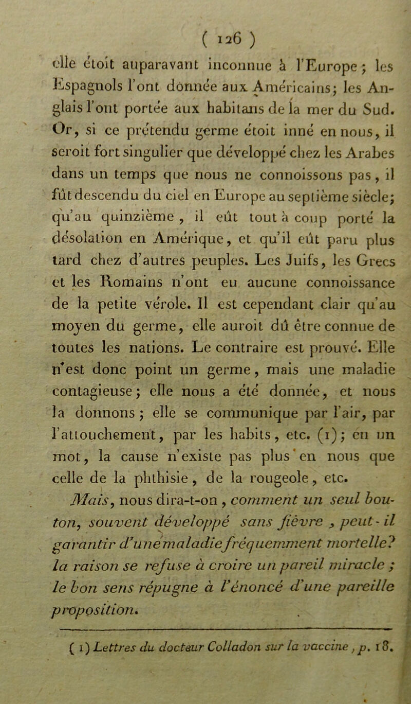 elle éloit auparavant inconnue h l’Europe ; les Espagnols l’ont donnée aux Américains; les An- glais l’ont portée aux habitans de la mer du Sud. Or, si ce prétendu germe étoit inné en nous, il seroit fort singulier que développé chez les Arabes dans un temps que nous ne connoissons pas, il fût descendu du ciel en Europe au septième siècle; qu’au quinzième, il eût tout à coup porté la désolation en Amérique, et qu’il eût paru plus tard chez d’autres peuples. Les Juifs, les Grecs et les Romains n’ont eu aucune connoissance de la petite vérole. Il est cependant clair qu’au moyen du germe, elle auroit dû être connue de toutes les nations. Le contraire est prouvé. Elle n*est donc point un germe, mais une maladie contagieuse; elle nous a été donnée, et nous la donnons; elle se communique par l’air, par raüouchement, par les habits, etc. (i); en un mot, la cause n’existe pas plus en nous que celle de la phthisie, de la rougeole, etc. /liais, nous dira-t-on , comment un seul bou- ton, souvent développé sans fièvre , peut- il garantir d7 unemaladiefréquemment mortelle? la raison se refuse à croire un pareil miracle ; le bon sens répugne à l'énoncé d'une pareille proposition. ( i) Lettres du docteur Colladon sur la vaccine, p. 18.