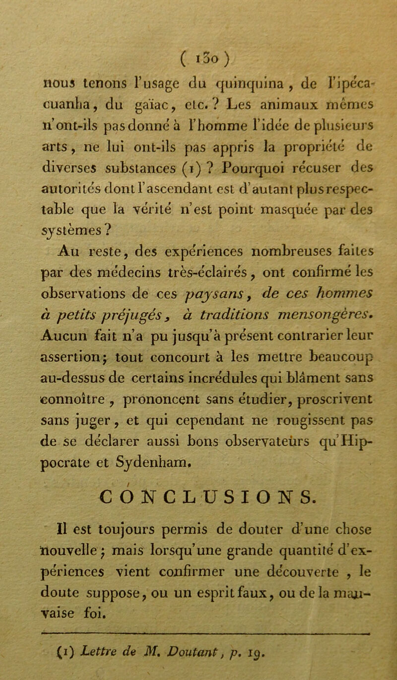 ( J3o) nous tenons l’usage du quinquina , de l’ipéca- cuanha, du gaïac, clc. ? Les animaux memes n’ont-ils pasdonneà l’homme l’idée de plusieurs arts, ne lui ont-ils pas appris la propriété de diverses substances (i) ? Pourquoi récuser des autorités dont l’ascendant est d’autant plus respec- table que la vérité n’est point masquée par des systèmes ? Au reste, des expériences nombreuses faites par des médecins très-éclairés, ont confirmé les observations de ces paysans, de ces hommes à petits préjugés, à traditions mensongères. Aucun fait n’a pu jusqu’à présent contrarier leur assertion; tout concourt à les mettre beaucoup au-dessus de certains incrédules qui blâment sans eonnoître , prononcent sans étudier, proscrivent sans juger, et qui cependant ne rougissent pas de se déclarer aussi bons observateùrs qu Hip- pocrate et Sydenham, CONCLUSIONS. Il est toujours permis de douter d’une chose nouvelle ; mais lorsqu’une grande quantité d’ex- périences vient confirmer une découverte , le doute suppose, ou un esprit faux, ou de la mau- vaise foi. (i) Lettre de M, Doutant, p, 19.