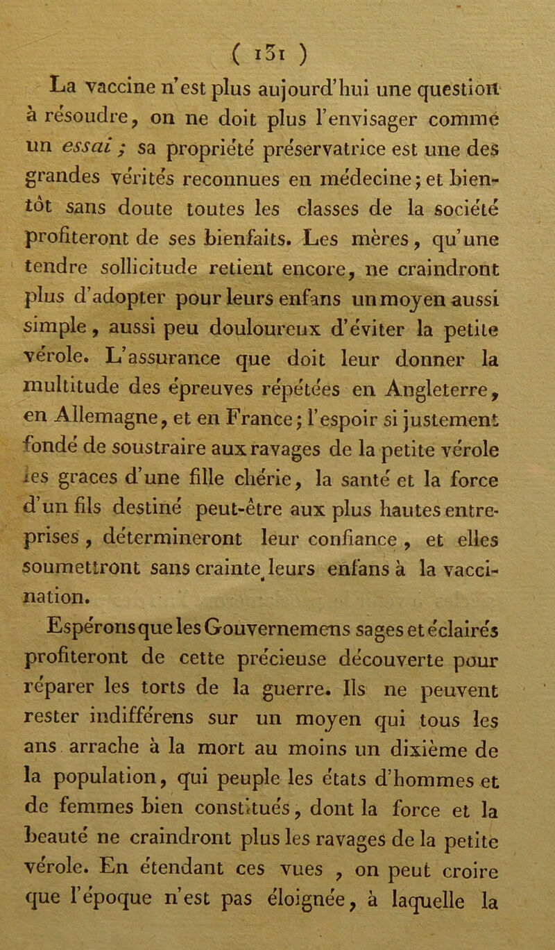 La vaccine nest plus aujourd’hui une question à résoudre, on ne doit plus l’envisager comme un essai ; sa propriété préservatrice est une des grandes vérités reconnues en médecine; et bien- tôt sans doute toutes les classes de la société profiteront de ses bienfaits. Les mères, qu’une tendre sollicitude retient encore, ne craindront plus d’adopter pour leurs enfans un moyen aussi simple, aussi peu douloureux d’éviter la petite vérole. L’assurance que doit leur donner la multitude des épreuves répétées en Angleterre, en Allemagne, et en France; l’espoir si justement fondé de soustraire aux ravages de la petite vérole ies grâces d’une fille chérie, la santé et la force d un fils destiné peut-être aux plus hautes entre- prises , détermineront leur confiance , et elles soumettront sans crainte< leurs enfans à la vacci- nation. Espérons que les Gouvernemens sages et éclairés profiteront de cette précieuse découverte pour réparer les torts de la guerre. Ils ne peuvent rester indifférens sur un moyen qui tous les ans arrache à la mort au moins un dixième de la population, qui peuple les états d’hommes et de femmes bien constitués, dont la force et la beauté ne craindront plus les ravages de la petite vérole. En étendant ces vues , on peut croire que l’époque n’est pas éloignée, à laquelle la