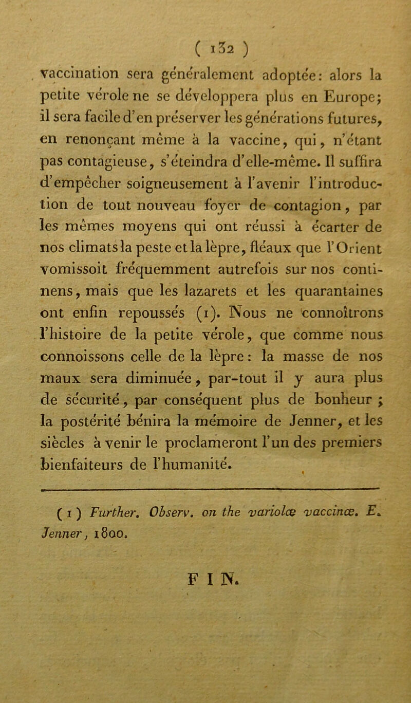 ( JS2 ) vaccination sera généralement adoptée: alors la petite vérole ne se développera plus en Europe; il sera facile d’en préserver les générations futures, en renonçant même à la vaccine, qui, n’étant pas contagieuse, s’éteindra d’elle-même. Il suffira d’empêcher soigneusement à l’avenir l’introduc- tion de tout nouveau foyer de contagion, par les mêmes moyens qui ont réussi à écarter de nos climats la peste et la lèpre, fléaux que l’Orient vomissoit fréquemment autrefois sur nos conti- nens, mais que les lazarets et les quarantaines ont enfin repoussés (i). Nous ne connoîtrons l’histoire de la petite vérole, que comme nous connoissons celle de la lèpre : la masse de nos maux sera diminuée, par-tout il y aura plus de sécurité, par conséquent plus de bonheur ; la postérité bénira la mémoire de Jenner, et les siècles à venir le proclameront l’un des premiers bienfaiteurs de l’humanité. ( i ) Further. Observ. on the variolce vaccinœ. £. Jenner, 1800. F I N.