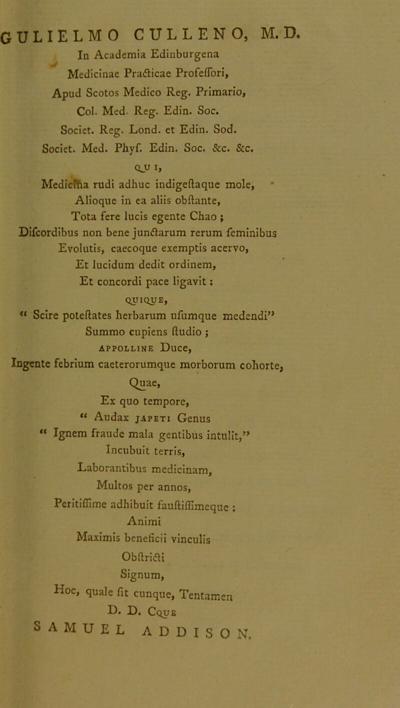 GULIELMO CULLENO, M.D. In Academia Edinburgena Medicinae Pra&icae Profeffori, Apud Scotos Medico Reg. Primario, Coi. Med- Reg. Edin. Soc. Societ. Reg. Lond. et Edin. Sod. Societ. Med. Phyf. Edin. Soc. &c. &c. qjj i, Medicfha rudi adhuc indigeftaque mole, Alioque in ea aliis obftante, Tota fere lucis egente Chao ; Difcordibus non bene jundarum rerum feminibus Evolutis, caecoque exemptis acervo, Et lucidum dedit ordinem, Et concordi pace ligavit: QUIQUE, “ Scire poteftates herbarum ufumque medendi” Summo cupiens ftudio ; appolline Duce, lugente febrium caeterorumque morborum cohorte, Quae, Ex quo tempore, “ Audax japeti Genus “ Ignem fraude mala gentibus intulit,” Incubuit terris, Laborantibus medicinam, Multos per annos, Peritiffime adhibuit fauftiffimequc : Animi Maximis beneficii vinculis Obftrifli Signum, Hoc, quale fit cunque, Tentamen D. D. Cque
