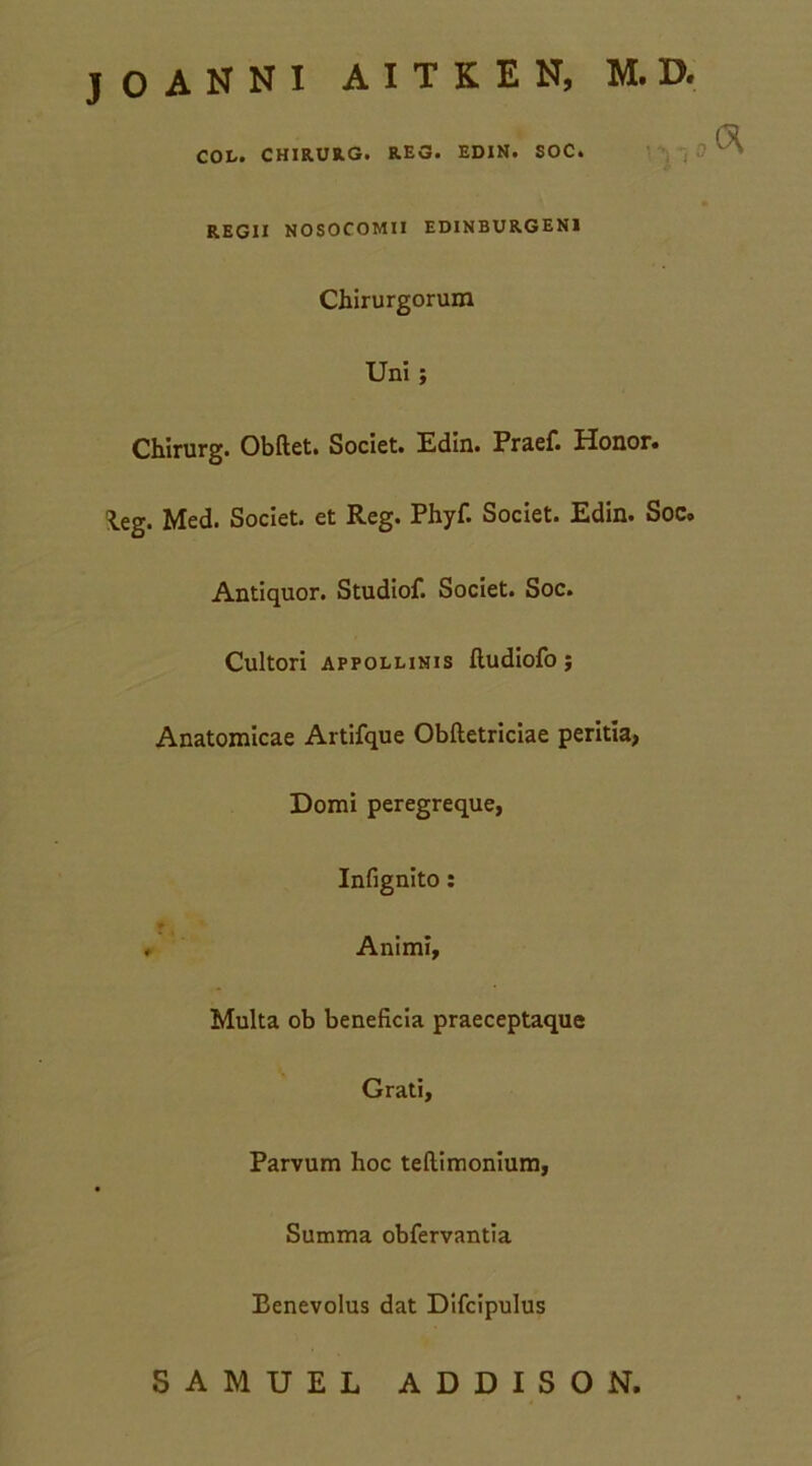 j 0 A N N I A I T K E N, M. D. COL. CHIRURG. REG. EDIN. SOC. REGII NOSOCOMII EDINBURGEN1 Chirurgorum Uni ; Chirurg. Obftet. Societ. Edin. Praef. Honor, leg. Med. Societ, et Reg. Phyf. Societ. Edin. Soc. Antiquor. Studiof. Societ. Soc. Cultori appollinis ftudiofo; Anatomicae Artifque Obftetriciae peritia, Domi peregreque, Infignito: ♦ Animi, Multa ob beneficia praeceptaque Grati, Parvum hoc teftimonium, Summa obfervantia Benevolus dat Difcipulus