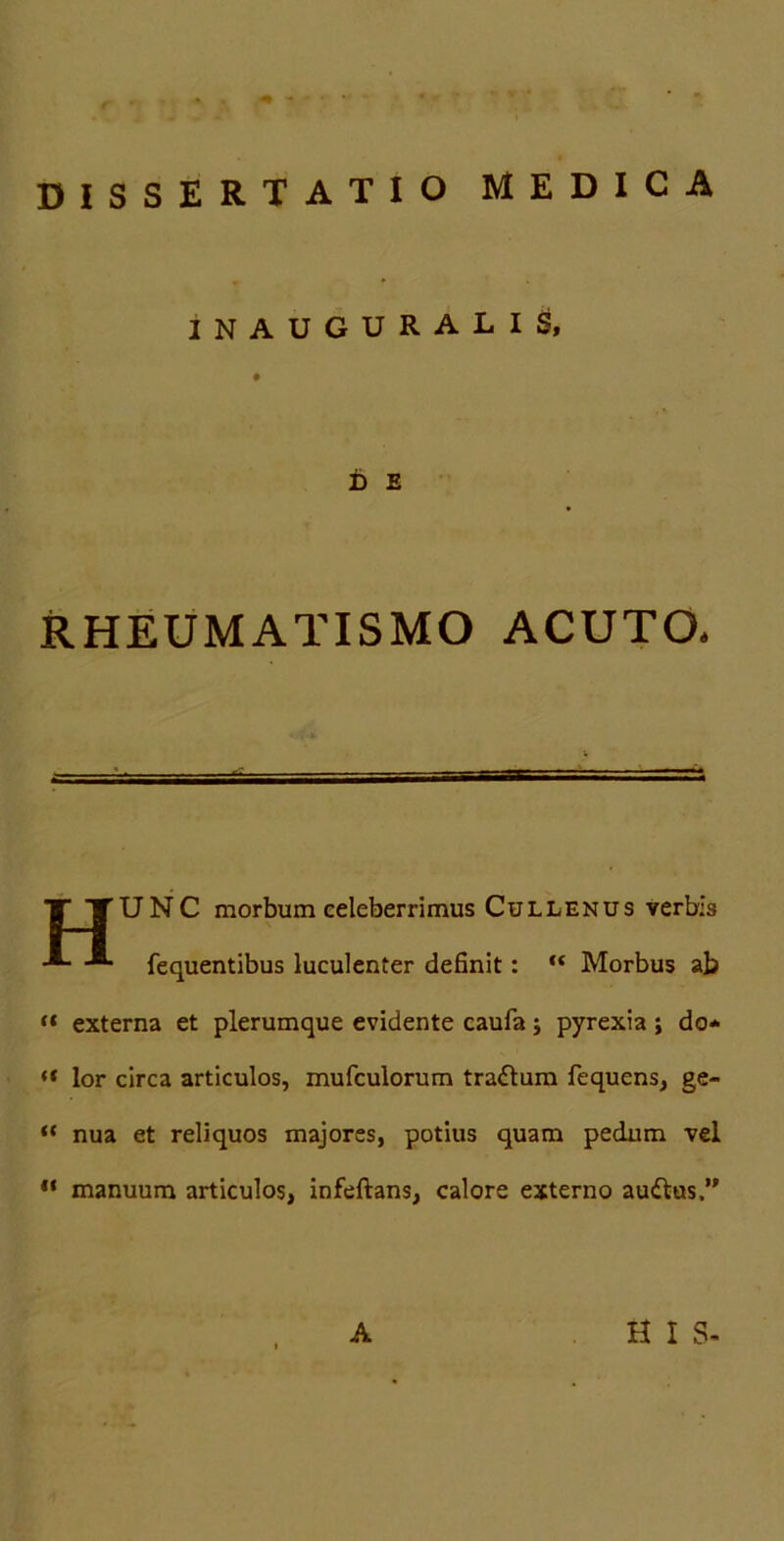 DISSERTATIO MEDICA INAUGURALIS, D £ RHEUMATISMO ACUTO* UNC morbum celeberrimus Cullenus verbis fequentibus luculenter definit: “ Morbus ab externa et plerumque evidente caufa; pyrexia ; do* “ lor circa articulos, mufculorum tradtum fequens, ge- “ nua et reliquos majores, potius quam pedum vel manuum articulos, infeftans, calore externo audlus.”