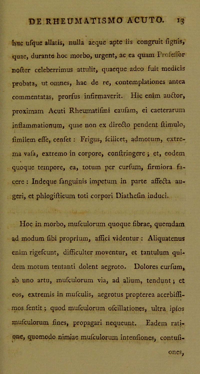 huc ufque allatis, nulla aeque apte iis congruit fighis, quae, durante hoc morbo, urgent, 3C ea quam ProfefTor nofter celeberrimus attulit, quaeque adeo fuit medicis probata, ut omnes, hac de re, contemplationes antea commentatas, prorfus infirmaverit. Hic enim audior, proximam Acuti Rheumatifmi caufam, ei caeterarum inflammationum, quae non ex diredlo pendent ftimulo, fimilem efie, cenfet: Frigus, fcilicet, admotum, extre- ma vafa, extremo in corpore, conftringere ; et, eodem quoque tempore, ea, totum per curfum, firmiora fa- cere : Indeque fanguinis impetum in parte affedla au- geri, et phlogifticum toti corpori Diathefin induci. Hoc in morbo, mufculorum quoque fibrae, quemdam ad modum fibi proprium, affici videntur : Aliquatenus enim rigefcunt, difficulter moventur, et tantulum qui- dem motum tentanti dolent aegroto. Dolores curfum, ab uno artu, mufculorum via, ad alium, tendunt; et eos, extremis in mufculis, aegrotus propterea acerbilfi- mos fentit; quod mufculorum ofcillationes, ultra ipfos mufculorum fines, propagari nequeunt. Eadem rati- one, quomodo nimiae mufculorum intenfiones, contufi- ones,