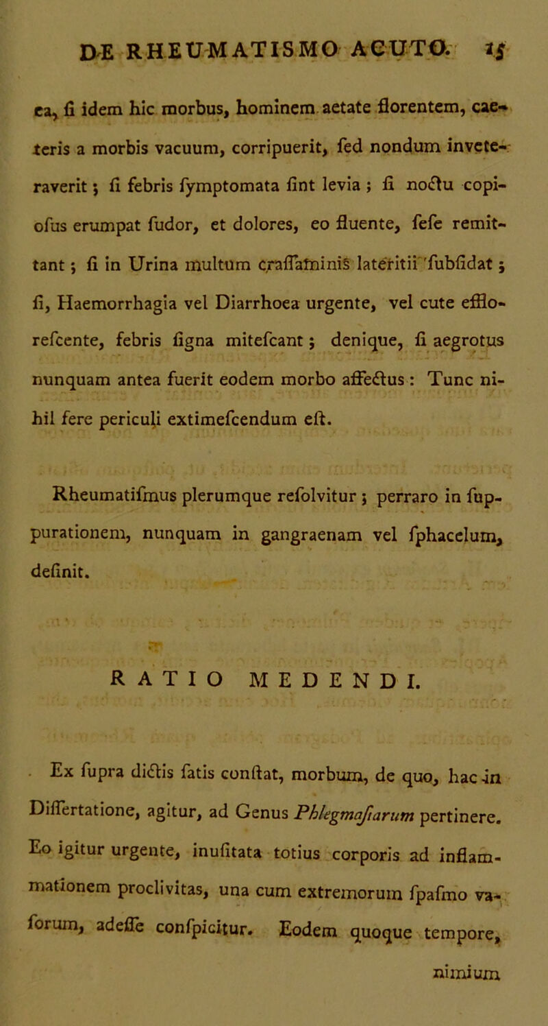 ea* fi idem hic morbus, hominem aetate florentem, eae» teris a morbis vacuum, corripuerit, fed nondum invete- raverit ; fi febris fymptomata fint levia ; fi nodlu copi- ofus erumpat fudor, et dolores, eo fluente, fefe remit- tant ; fi in Urina multum craflafninis lateritii 'fubfidat; fi, Haemorrhagia vel Diarrhoea urgente, vel cute efflo- refcente, febris figna mitefcant; denique, fi aegrotus nunquam antea fuerit eodem morbo afledlus : Tunc ni- hil fere pericufl extimefcendum eft. Rheumatifmus plerumque refolvitur ; perraro in fup- purationem, nunquam in gangraenam vel fphacelum, definit. RATIO MEDENDI. Ex fupra didlis fatis confiat, morbum, de quo, hac-in Difiertatione, agitur, ad Genus Phlegmaftarum pertinere. Eo igitur urgente, inufitata totius corporis ad inflam- mationem proclivitas, una cum extremorum fpafmo va~ forum, adefle confpicitur. Eodem quoque tempore. nimium