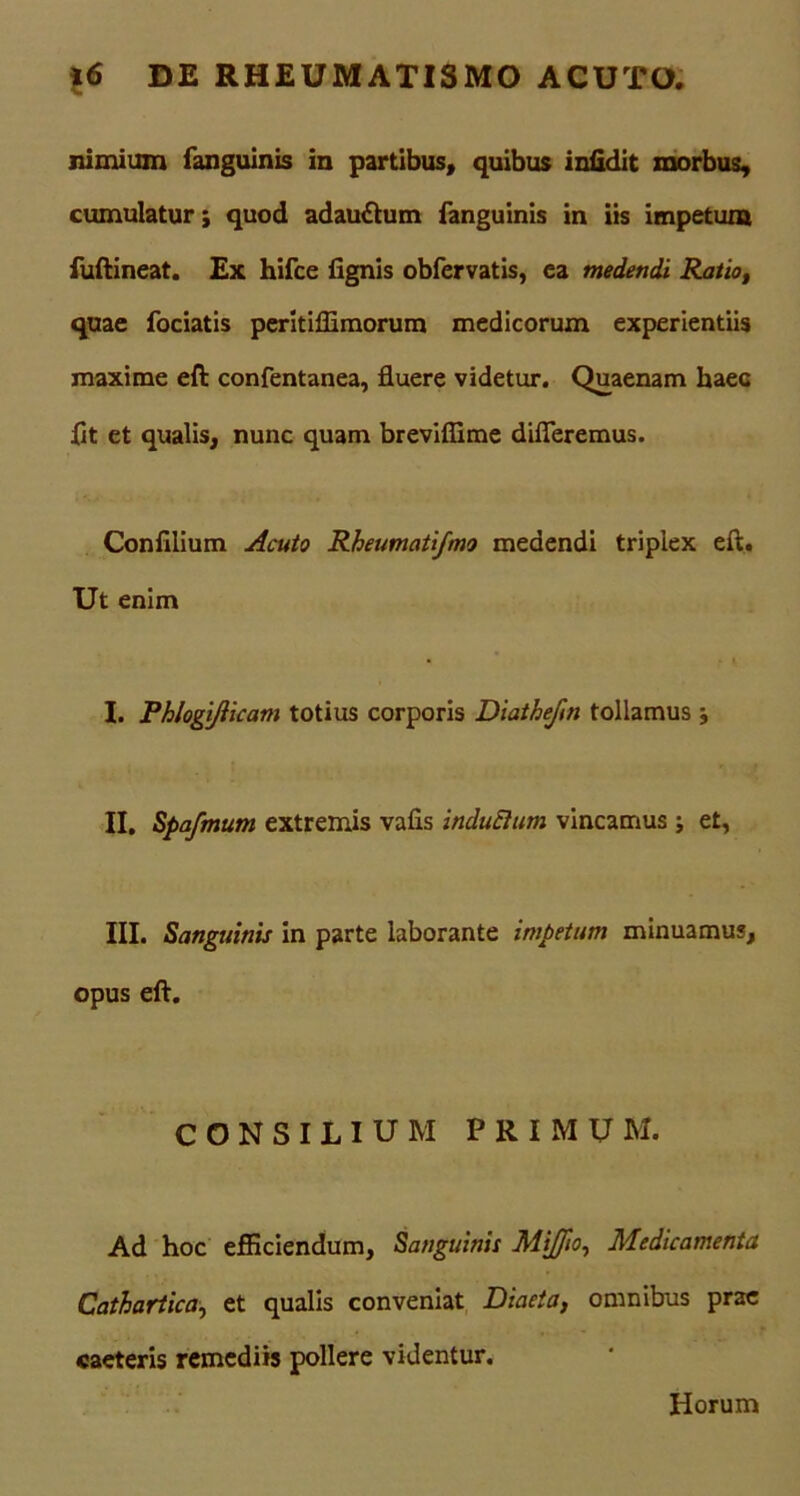 nimium fanguinis in partibus, quibus iniidit morbus, cumulatur; quod adau&um fanguinis in iis impetum fuftineat. Ex hifce fignis obfervatis, ea medendi Ratio, quae fociatis peritiflimorum medicorum experientiis maxime eft confentanea, fluere videtur. Quaenam haec flt et qualis, nunc quam brevifiime differemus. Confilium Acuto Rheumatifmo medendi triplex eft. Ut enim I. Phlogijiicam totius corporis Diathefm tollamus ; II. Spafmum extremis vafis induElum vincamus; et, III. Sanguinis in parte laborante impetum minuamus, opus eft. CONSILIUM PRIMUM. Ad hoc efficiendum. Sanguinis Mijfio, Medicamenta Cathartica, et qualis conveniat Diaeta, omnibus prae caeteris remediis pollere videntur. Horum