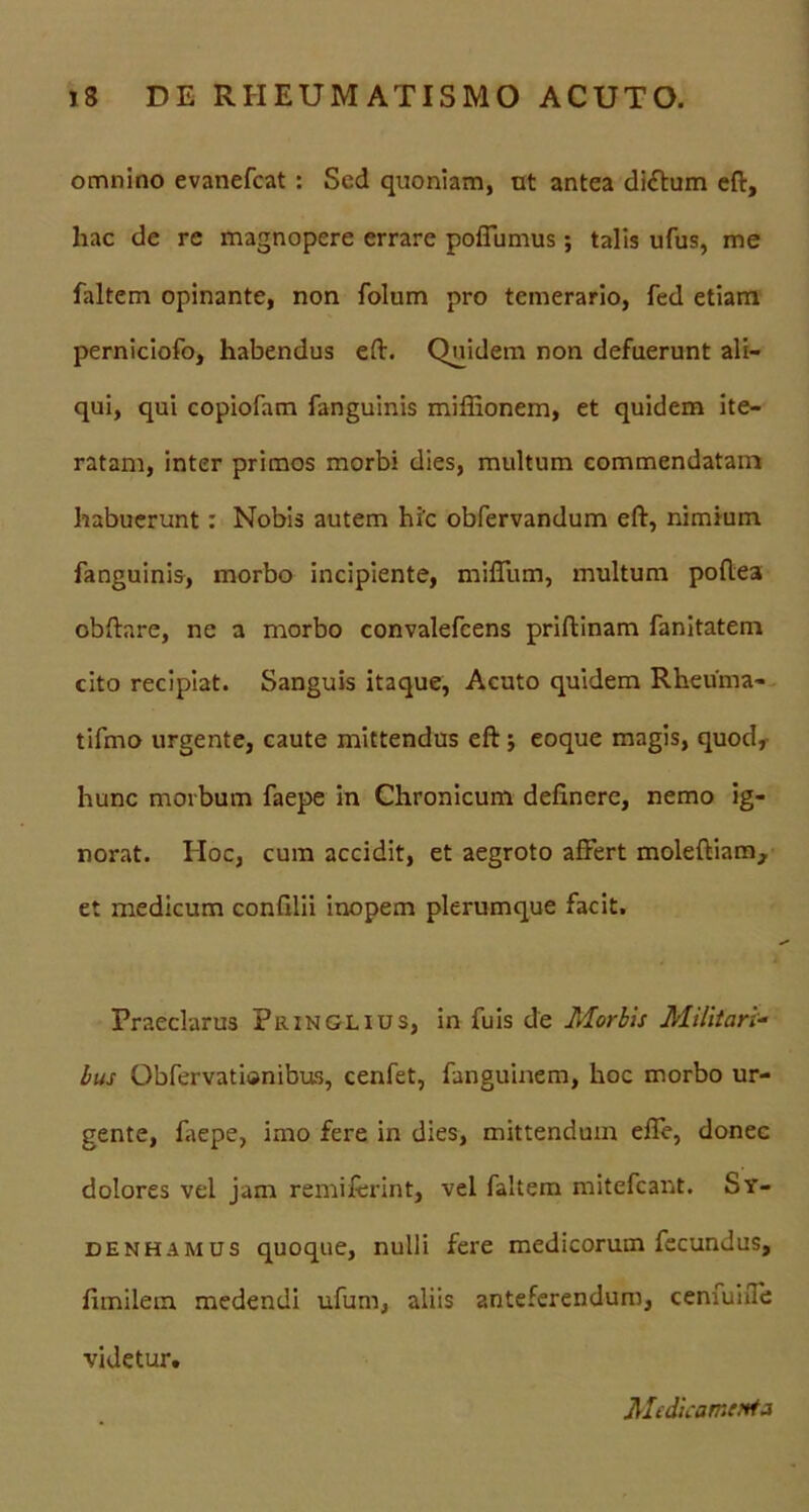 omnino evanefcat : Sed quoniam, ut antea di<ftum eft, hac de re magnopere errare poflumus; talis ufus, me faltem opinante, non folum pro temerario, fed etiam perniciofo, habendus eft. Quidem non defuerunt ali- qui, qui copiofam fanguinis miffionem, et quidem ite- ratam, inter primos morbi dies, multum commendatam habuerunt: Nobis autem hi'c obfervandum eft, nimium fanguinis, morbo incipiente, miffum, multum poftea obftare, ne a morbo convalefcens priftinam fanitatem cito recipiat. Sanguis itaque, Acuto quidem Rheuma- tiftno urgente, caute mittendus eft ; eoque magis, quod, hunc morbum faepe in Chronicum delinere, nemo ig- norat. Hoc, cum accidit, et aegroto affert moleftiam, et medicum conlilii inopem plerumque facit. Praeclarus Pringlius, in fuis de Morbis Militari- lus Obfervatisnibus, cenfet, fanguinem, hoc morbo ur- gente, faepe, imo fere in dies, mittendum elle, donec dolores vel jam remiferint, vel faltem mitefcant. Sy- denhamus quoque, nulli fere medicorum fecundus, fimilem medendi ufum, aliis anteferendum, cenfuiffe videtur. Medicamenta