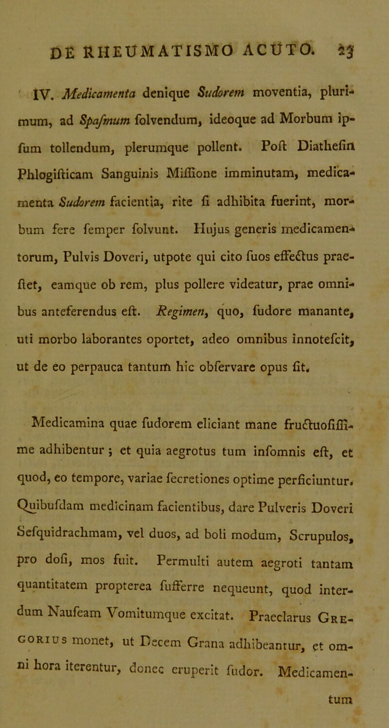 IV. Medicamenta denique Sudorem moventia, pluri* mum, ad Spafmum folvendum, ideoque ad Morbum ip- fum tollendum, plerumque pollent. Poft Diathefiri Phlogifticatn Sanguinis Mifiione imminutam, medica- menta Sudorem facientia, rite fi adhibita fuerint, mor- bum fere femper folvunt. Hujus generis medicamen- torum, Pulvis Doveri, utpote qui cito fuos effettus prae- fiet, eamque ob rem, plus pollere videatur, prae omni- bus anteferendus eft. Regimen, quo, fudore manante, uti morbo laborantes oportet, adeo omnibus innotefcit, ut de eo perpauca tantum hic obfervare opus fit. Medicamina quae fudorem eliciant mane fru&uofifii- me adhibentur ; et quia aegrotus tum infomnis eft, et quod, eo tempore, variae fecretiones optime perficiuntur. Quibufdam medicinam facientibus, dare Pulveris Doveri Sefquidrachmam, vel duos, ad boli modum, Scrupulos, pro dofi, mos fuit. Permulti autem aegroti tantam quantitatem propterea fufferre nequeunt, quod inter- dum Naufeam Vomitumque excitat. Praeclarus Gre- gorius monet, ut Decem Grana adhibeantur, et om- ni hora iterentur, donec eruperit fudor. Medicamen- tum