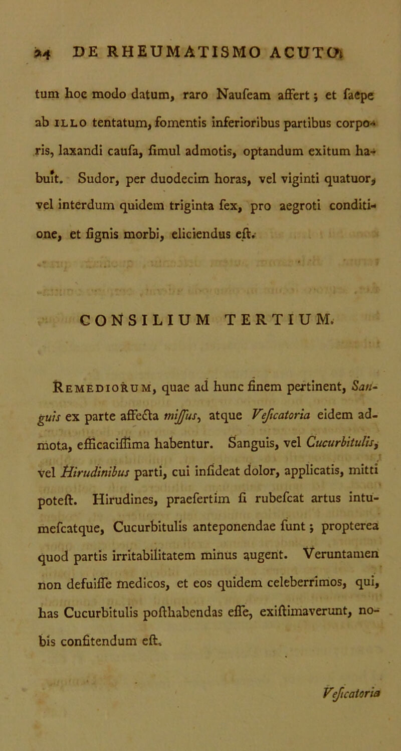 tum hoc modo datum, raro Naufeam affert j et faepe ab illo tentatum, fomentis inferioribus partibus corpo- ris, laxandi caufa, fimul admotis, optandum exitum ha- buit. Sudor, per duodecim horas, vel viginti quatuor* vel interdum quidem triginta fex, pro aegroti conditi- one, et fignis morbi, eliciendus eft. CONSILIUM TERTIUM. Remediorum, quae ad hunc finem pertinent, Sati- guts ex parte affecta mijfus, atque Veficatoria eidem ad- mota, efficacifilma habentur. Sanguis, vel Cucurbitulis, .<■ t vel Hirudinibus parti, cui infideat dolor, applicatis, mitti poteft. Hirudines, praefertim fi rubefeat artus intu- mefeatque, Cucurbitulis anteponendae funt; propterea quod partis irritabilitatem minus augent. Veruntamen non defuiffe medicos, et eos quidem celeberrimos, qui, has Cucurbitulis pofthabendas effe, exiftimaverunt, no- bis confitendum eft. Veficatoria