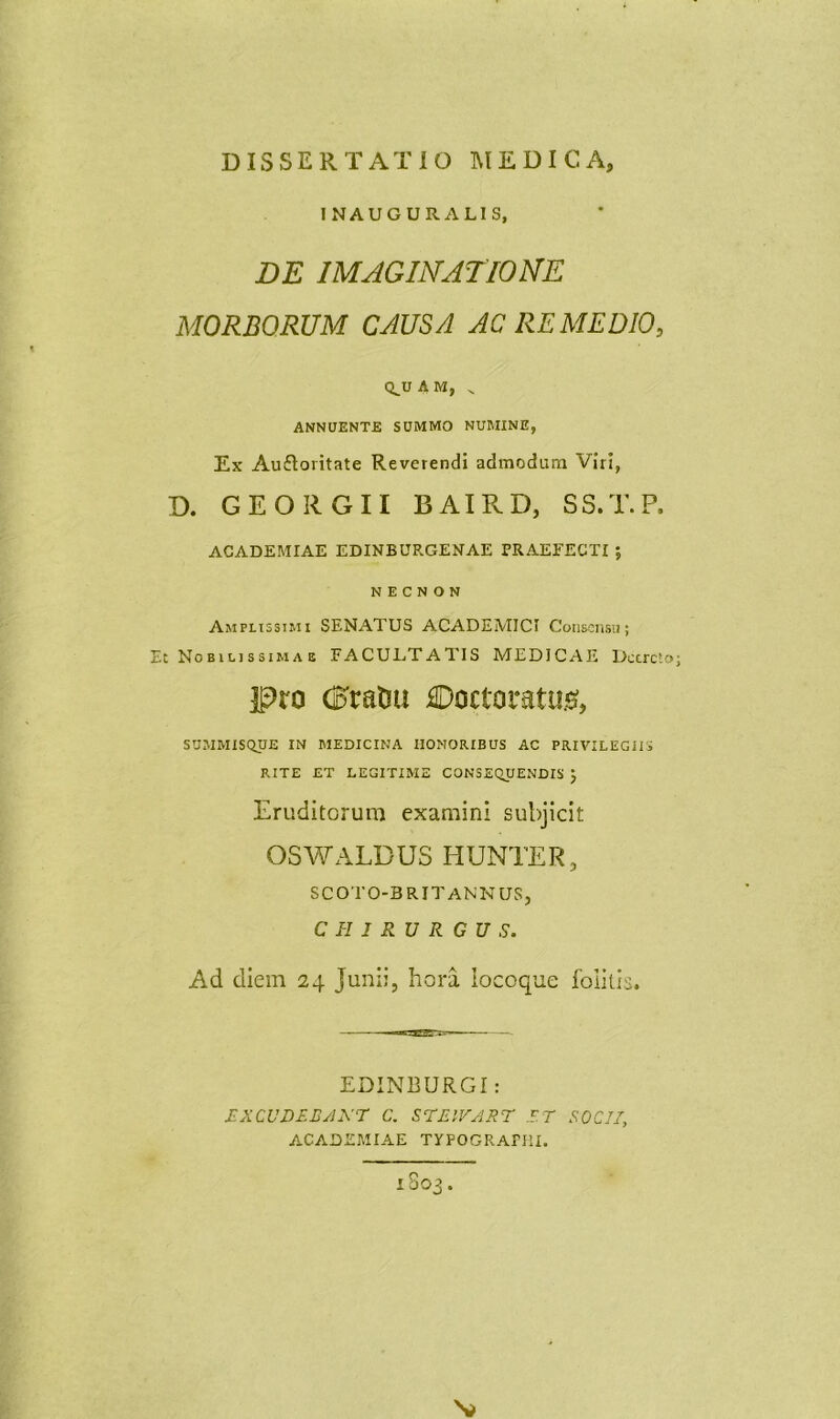 INAUGURALIS, DE IMAGINATIONE MORBORUM CAUSA AC REMEDIO, Q^UAM, ^ ANNUENTE SUMMO NUMINE, Ex Auftoritate Reverendi admodum Viri, D. GEORGII BAIRD, SS.T.P. ACADEMIAE EDINBURGENAE PRAEFECTI ; N E C N O N Amplissimi SENATUS ACADEMICI CoiiKnsii; Et Nobili ssiMA E FACULTATIS MEDICAE Deere'.» jpro dDratJU €)octoratu.!^, SUMMISQUE IN MEDICINA HONORIBUS AC PRIVILEGIIS RITE ET LEGITIME CONSEQUENDIS j Eruditorum examini subjicit OSWALDUS HUNTER, SCOTO-BRITANNUS, CHIRURGUS. Ad diem 24 Junii, hora iocoque folitis. EDINBURGI: RXCUDEEAXr C. STEIVART ET SOCII, ACADEMIAE TYPOGRArm. 1S03.