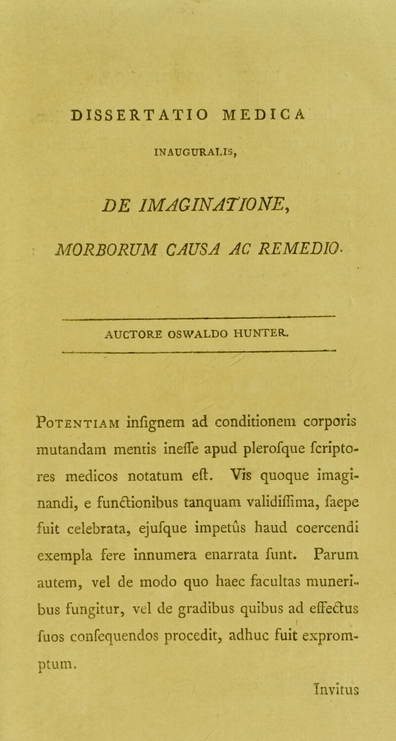 INAUGURALIS, DE IMAGINATIONE, ■ MORBORUM CAUSA AC REMEDM AUCTORE OSWALDO HUNTER. Potentiam infignem ad conditionem corporis mutandam mentis inefle apud plerofque fcripto- res medicos notatum eft. Vis quoque imagi- nandi, e fun£lionibus tanquam validifTima, faepe fuit celebrata, ejufque impetus haud coercendi exempla fere innumera enarrata funt. Parum autem, vel de modo quo haec facultas muneri- bus fungitur, vel de gradibus quibus ad elFedus I fuos confequendos procedit, adhuc fuit exprom- ptum. Invitus