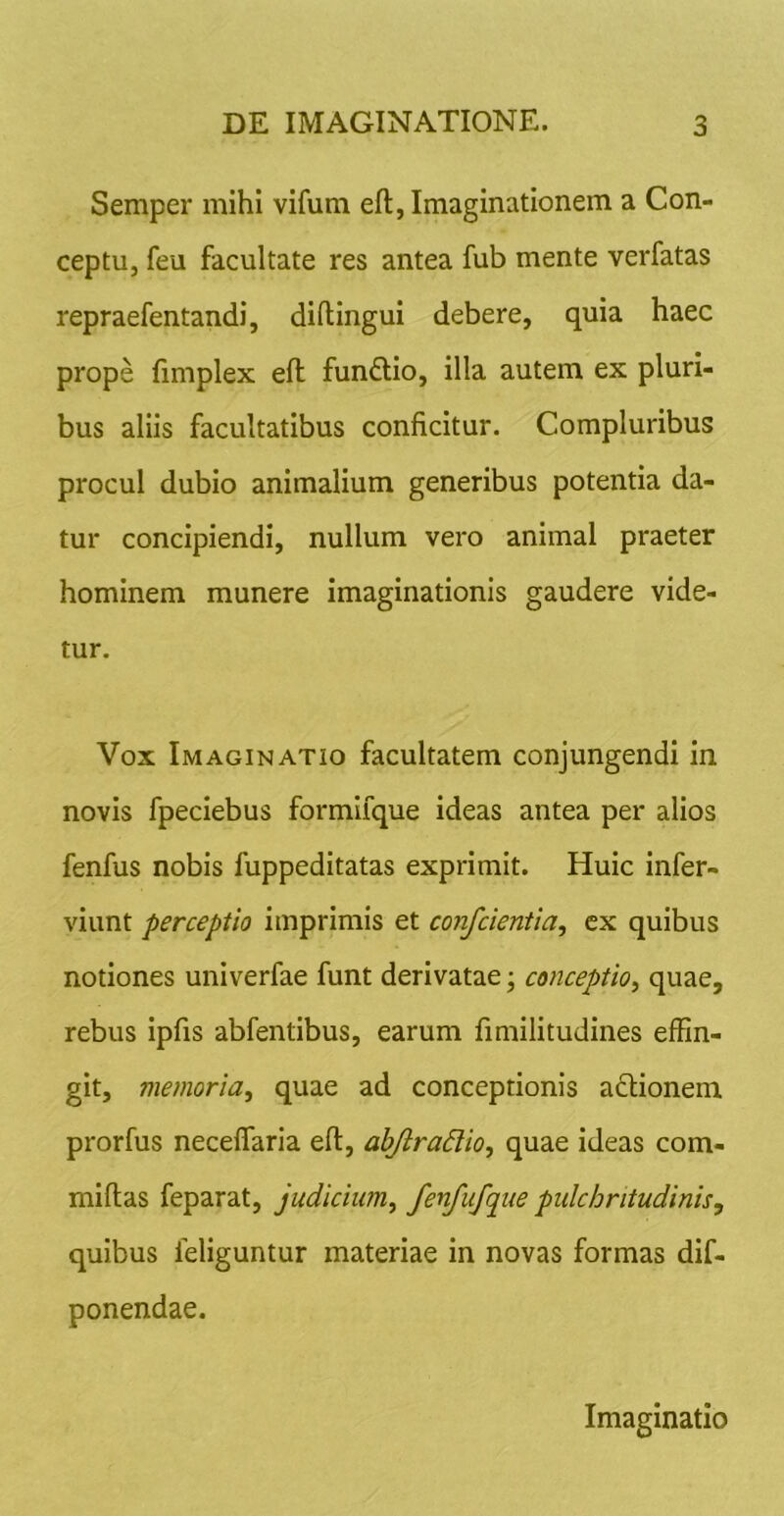 Semper mihi vifum eft, Imaginationem a Con- ceptu, feu facultate res antea fub mente verfatas repraefentandi, diftingui debere, quia haec prope fimplex efl funftio, illa autem ex pluri- bus aliis facultatibus conficitur. Compluribus procul dubio animalium generibus potentia da- tur concipiendi, nullum vero animal praeter hominem munere imaginationis gaudere vide- tur. Vox Imaginatio facultatem conjungendi in novis fpeciebus formifque ideas antea per alios fenfus nobis fuppeditatas exprimit. Huic infer- viunt perceptio imprimis et confcientia^ ex quibus notiones univerfae funt derivatae; conceptio^ quae, rebus ipfis abfentibus, earum fimilitudines effin- git, memoria^ quae ad conceptionis adionem prorfus neceflaria eft, abjlradio, quae ideas com- miftas feparat, judicium^ fenfufque pulchritudinis^ quibus feliguntur materiae in novas formas dif- ponendae. Imaginatio