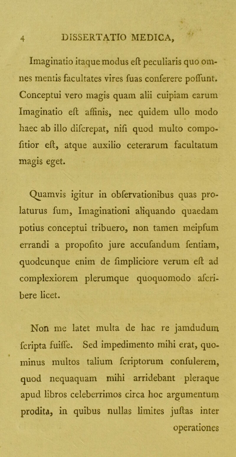 Imaginatio itaque modus efl; peculiaris quo om- nes mentis facultates vires fuas conferere poffunt. Conceptui vero magis quam alii cuipiam earum Imaginatio efl: affinis, nec quidem ullo modo haec ab illo difcrepat, nifi quod multo compo- fitior eft, atque auxilio ceterarum facultatum magis eget. Quamvis igitur in obfervationibus quas pro- laturus fum, Imaginationi aliquando quaedam potius conceptui tribuero, non tamen meipfum errandi a propofito jure accufandum fentiam, quodcunque enim de fimpliciore verum efl: ad complexiorem plerumque quoquomodo afcri- bere licet. Non me latet multa de hac re jamdudum fcripta fuifle. Sed impedimento mihi erat, quo- minus multos talium fcriptorum confulerem, quod nequaquam mihi arridebant pleraque apud libros celeberrimos circa hoc argumentum prodita, in quibus nullas limites juftas inter operationes