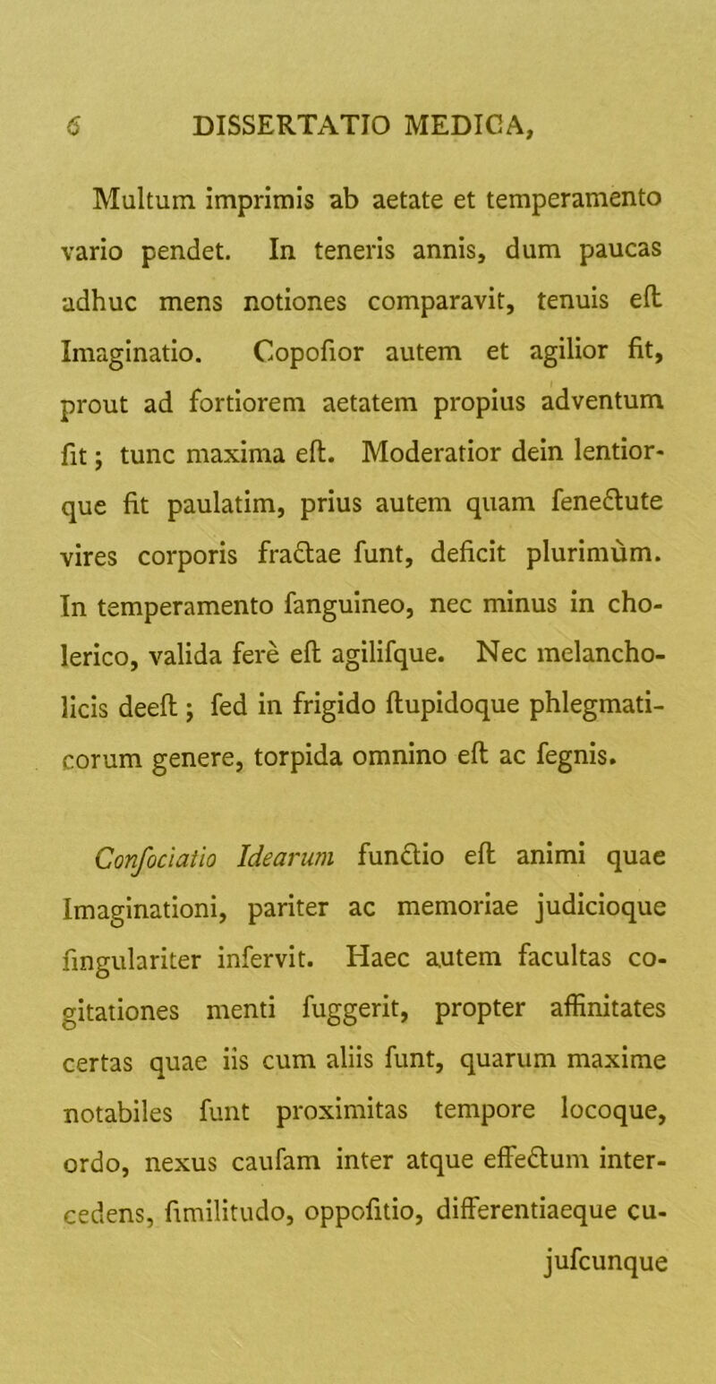 Multum imprimis ab aetate et temperamento vario pendet. In teneris annis, dum paucas adhuc mens notiones comparavit, tenuis e(l Imaginatio. Copofior autem et agilior fit, prout ad fortiorem aetatem propius adventum fit; tunc maxima eft. Moderatior dein lentior- que fit paulatim, prius autem quam fenedlute vires corporis fradtae funt, deficit plurimum. In temperamento fanguineo, nec minus in cho- lerlco, valida fere eft agilifque. Nec melancho- licis deeft j fed in frigido ftupidoque phlegmati- corum genere, torpida omnino eft ac fegnis. Confociaiio Idearum fundio eft animi quae Imaginationi, pariter ac memoriae judicioque fingulariter infervit. Haec autem facultas co- gitationes menti fuggerit, propter affinitates certas quae iis cum aliis funt, quarum maxime notabiles funt proximitas tempore locoque, ordo, nexus caufam inter atque effedlum inter- cedens, fimilitudo, oppofitio, differentiaeque cu- jufcunque