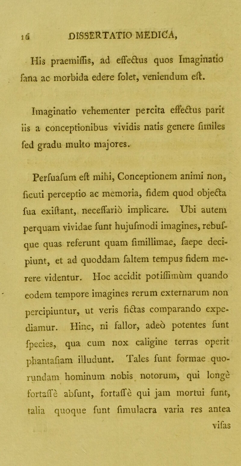 Id His praemiflis, ad efFe£lus quos Imaginatio fana ac morbida edere folet, veniendum eft. Imaginatio vehementer percita effedlus parit Iis a conceptionibus vividis natis genere fimiles fed gradu multo majores. Perfuafum efl: mihi, Conceptionem animi non, ficuti perceptio ac memoria, fidem quod objefta fua exiftant, neceffario implicare. Ubi autem perquam vividae funt hujufmodi imagines, rebuf- que quas referunt quam fimillimae, faepe deci- piunt, et ad quoddam faltem tempus fidem me- rere videntur. Hoc accidit potiffimum quando eodem tempore imagines rerum externarum non percipiuntur, ut veris fictas comparando expe- diamur. Hinc, ni fallor, adeo potentes funt fpecies, qua cum nox caligine terras operit phantafiam illudunt. Tales funt formae quo- rundam hominum nobis notorum, qui longe fortaffe abfunt, fortaffe qui jam mortui funt, talia quoque funt fimulacra varia res antea vi fas