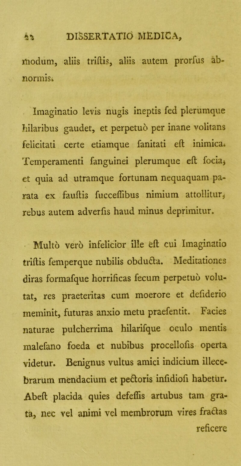 rtiodum, aliis triftis, aliis autem prorfus ab- normisk Imaginatio levis nugis ineptis fed plerumque hilaribus gaudet, et perpetuo per inane volitans felicitati certe etiamque fanitati eft inimica* Temperamenti fanguinei plerumque eft fociaj et quia ad utramque fortunam nequaquam pa- rata ex fauftis fucceflibus nimium attollitur^ rebus autem adverfis haud minus deprimitur. Multo vero infelicior ille eft cui Imaginatio triftis femperque nubilis obdu£la. Meditationes diras formafque horrificas fecum perpetuo volu- tat, res praeteritas cum moerore et defiderio meminit, futuras anxio metu praefentit. Facies naturae pulcherrima hilarifque oculo mentis malefano foeda et nubibus procellofis operta videtur. Benignus vultus amici indicium illece- brarum mendacium et peftoris infidiofi habetur. Abeft placida quies defeffis artubus tam gra- ta, nec vel animi vel membrorum vires fradas reficere