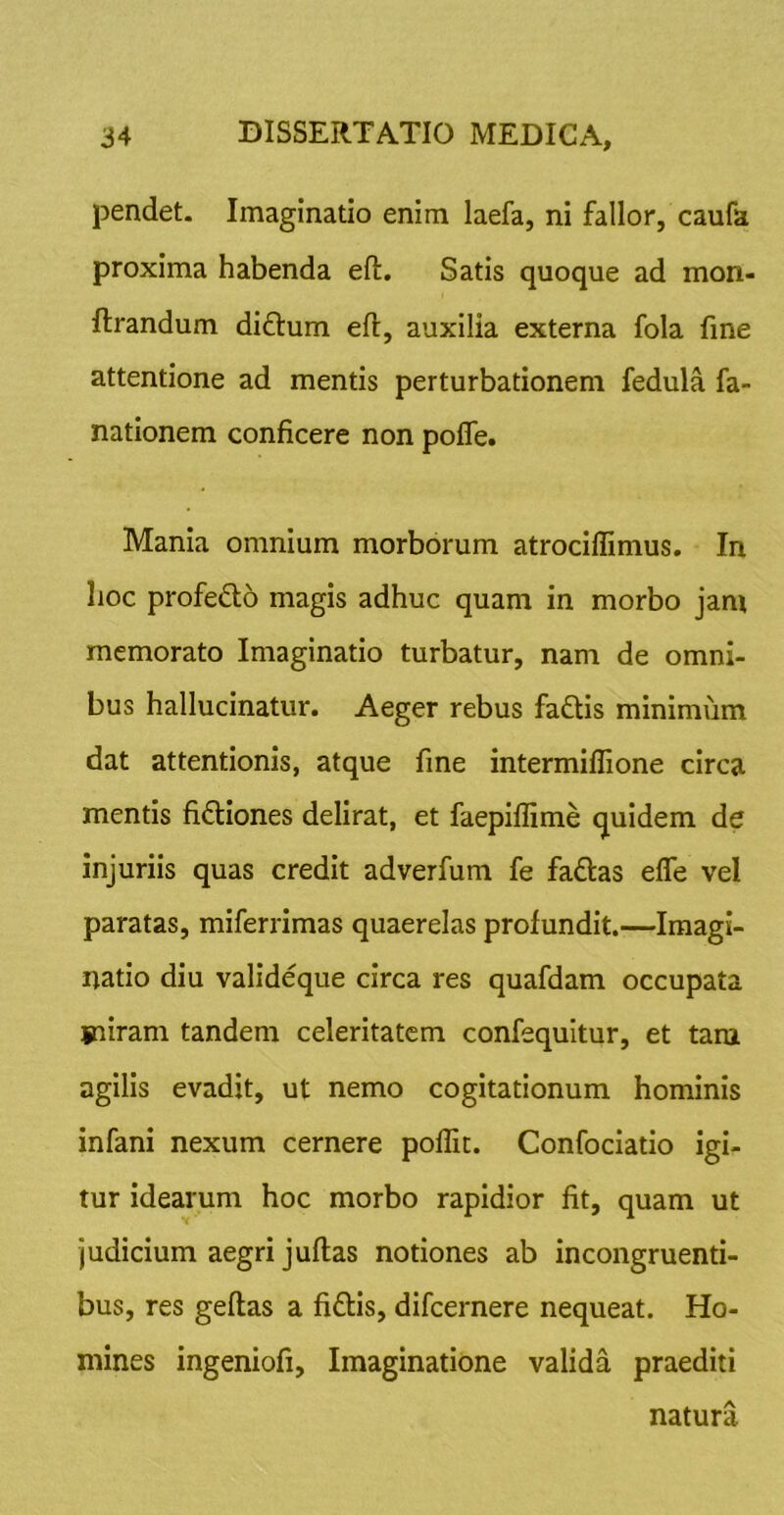 pendet. Imaginatio enim laefa, ni fallor, caufa proxima habenda eft. Satis quoque ad mon- ftrandum diftum efl, auxilia externa fola fine attentione ad mentis perturbationem fedula fa- natlonem conficere non pofle. Mania omnium morborum atrocillimus. In lioc profedlb magis adhuc quam in morbo jam memorato Imaginatio turbatur, nam de omni- bus hallucinatur. Aeger rebus faftis minimum dat attentionis, atque fine intermiflione circa mentis fi6tiones delirat, et faepiffime quidem de injuriis quas credit adverfum fe fadas efle vel paratas, miferrimas quaerelas profundit.—Imagi- natio diu valideque circa res quafdam occupata iniram tandem celeritatem confequitur, et tam agilis evadit, ut nemo cogitationum hominis infani nexum cernere poffic. Confociatio igi- tur idearum hoc morbo rapidior fit, quam ut judicium aegri juftas notiones ab incongruenti- bus, res geftas a fiftis, difcernere nequeat. Ho- mines ingeniofi. Imaginatione valida praediti natura