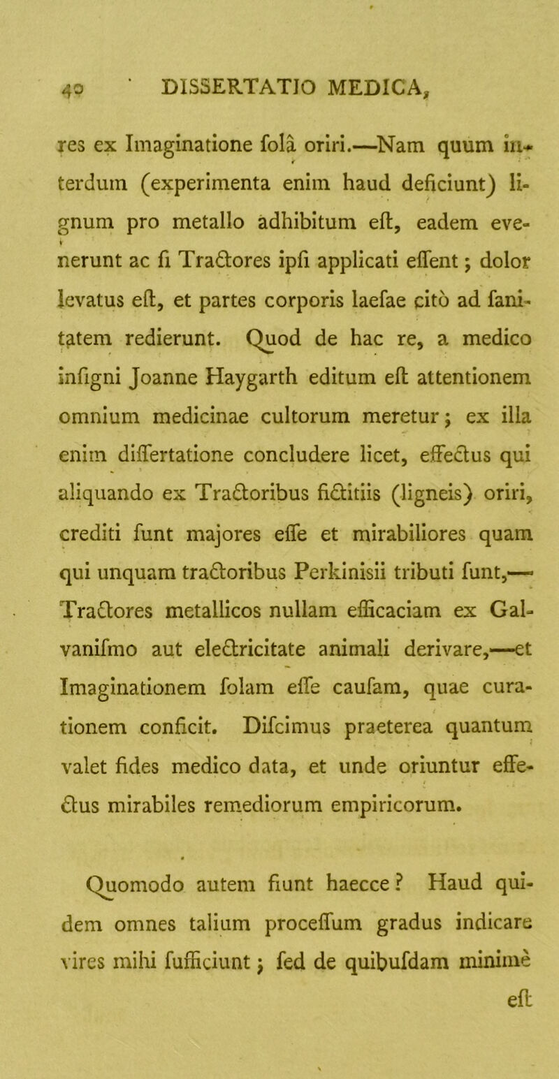 res ex Imaginatione fola oriri.—^Nam quum in- terdum (experimenta enim haud deficiunt) li- gnum pro metallo adhibitum eft, eadem eve- nerunt ac fi Tradlores ipfi applicati effent; dolor levatus eft, et partes corporis laefae cito ad fani- t^tem redierunt. Quod de hac re, a medico infigni Joanne Haygarth editum eft attentionem omnium medicinae cultorum meretur; ex illa enim differtatione concludere licet, efFedtus qui aliquando ex Tradloribus fidtitiis (ligneis) oriri, crediti funt majores efle et mirabiliores quam qui unquam tradloribus Perkinisii tributi funt,— Tradlores metallicos nullam efficaciam ex Gal- vanifmo aut eledtricitate animali derivare,—et Imaginationem folam efle caufam, quae cura- tionem conficit. Difeimus praeterea quantum valet fides medico data, et unde oriuntur effe- ctus mirabiles remediorum empiricorum. Quomodo autem fiunt haecce ? Haud qui- dem omnes talium proceflum gradus indicare A'ires mihi fufficiunt j fed de quibufdam minime eft