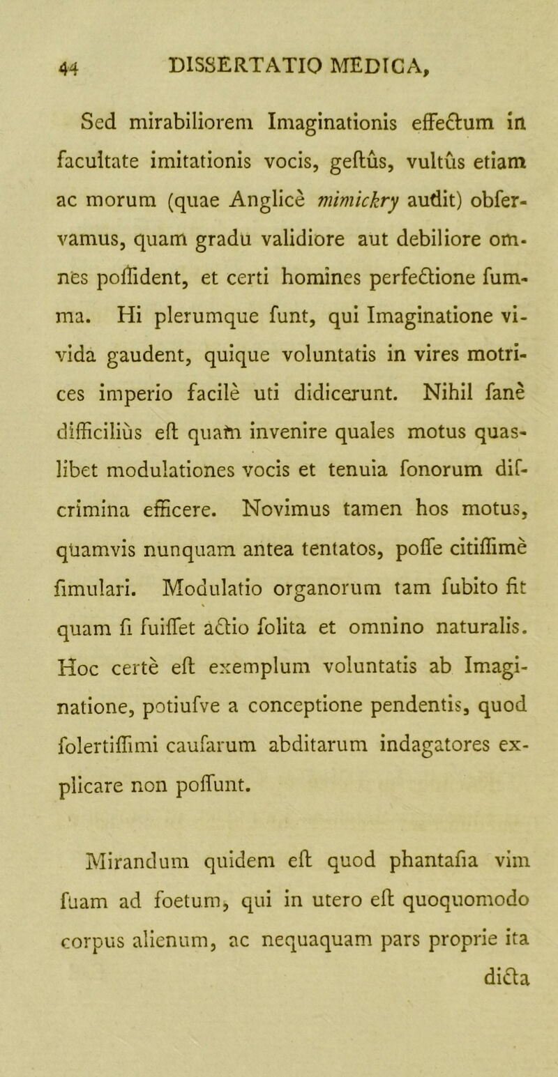 Sed mirabiliorem Imaginationis efFedum in facultate imitationis vocis, geftus, vultus etiam ac morum (quae Anglice mimickry audit) obfer- vamus, quam gradu validiore aut debiliore om- nes polTident, et certi homines perfedione fum- ma. Hi plerumque funt, qui Imaginatione vi- vida gaudent, quique voluntatis in vires motri- ces imperio facile uti didicerunt. Nihil fane difficilius efl; quafti invenire quales motus quas- libet modulationes vocis et tenuia fonorum dif- crimina efficere. Novimus tamen hos motus, qUamvis nunquam antea tentatos, poffe citiffime fimulari. Modulatio organorum tam fubito fit quam fi fuiffet aftio folita et omnino naturalis. Hoc certe eft exemplum voluntatis ab Imagi- natione, potiufve a conceptione pendentis, quod folertiffimi caufarum abditarum indagatores ex- plicare non poffunt. Mirandum quidem efl quod phantafia vim fuam ad foetum, qui in utero efl quoquomodo corpus alienum, ac nequaquam pars proprie ita didla