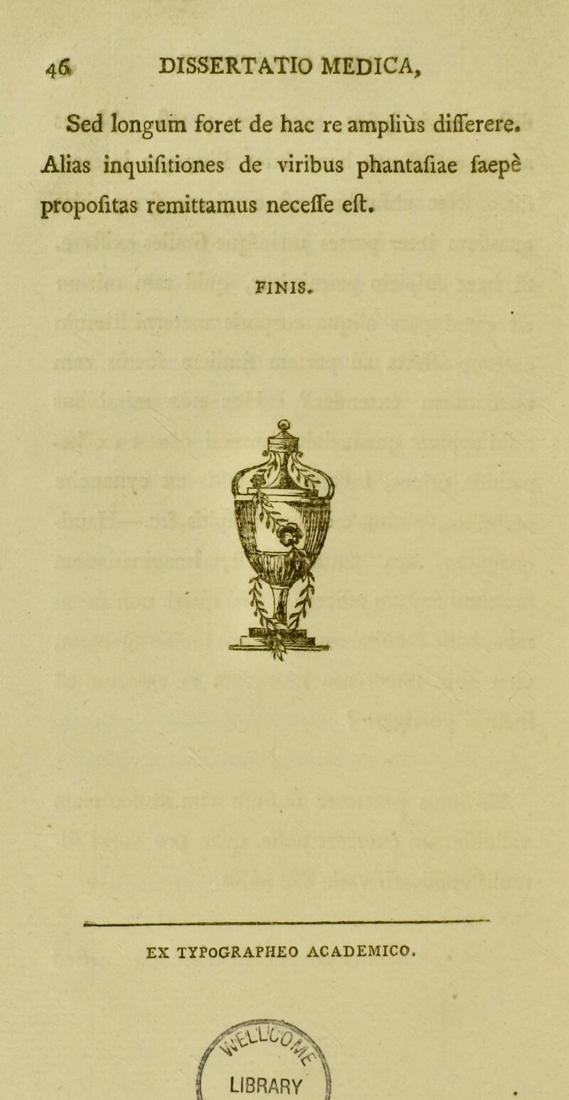 Sed longum foret de hac re amplius dilTerere. Alias inquifitiones de viribus phantafiae faep^ propofitas remittamus neceffe eft. FINIS. EX TYPOGRAPHEO ACADEMICO.