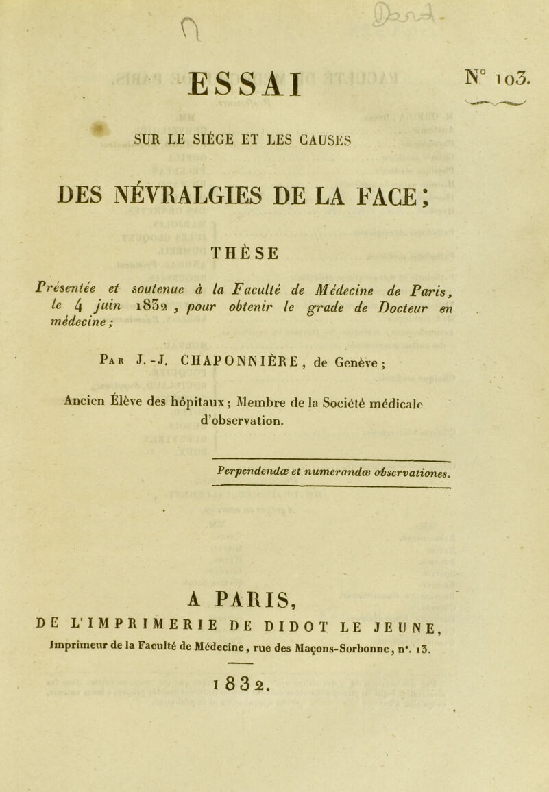 0 ESSAI SUR LE SIÈGE ET LES CAUSES DES NÉVRALGIES DE LA FACE ; THÈSE Présentée et soutenue à la Faculté de Médecine de Paris, le 4 juin i852 , pour obtenir le grade de Docteur en médecine ; Pau J.-J. CH AP 0 N NI ÈR E , de Genève ; Ancien Élève des hôpitaux ; Membre de la Sociélé médicale d’observation. Perpendendœ et numerandœ observationes. A PARIS, DE L' IMPRIMERIE DE DIDOT LE JEUNE. Imprimeur de la Facullé de Médecine, rue des Maçons-Sorbonne, n*. 13.