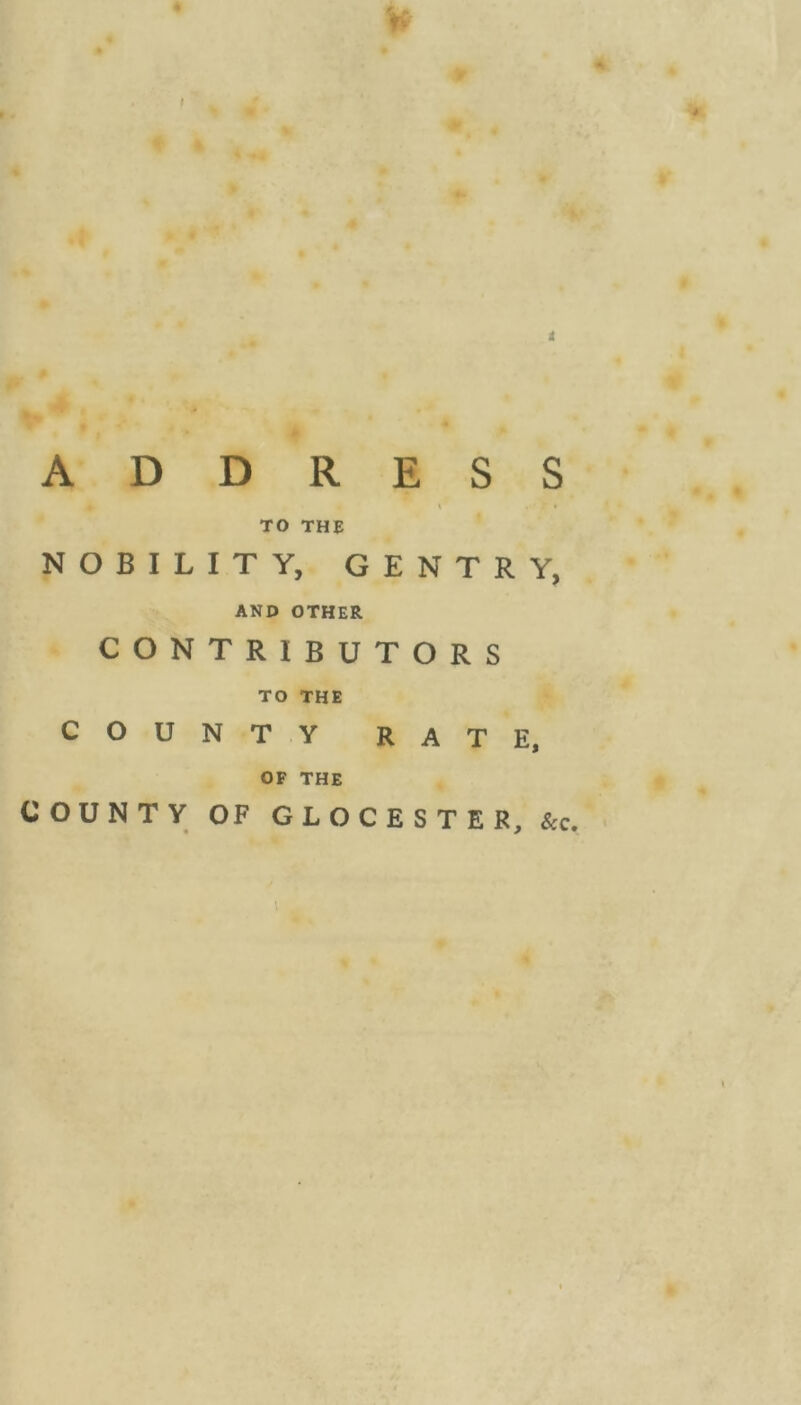 ADDRESS t * TO THE NOBILITY, GENTRY, AND OTHER CONTRIBUTORS TO THE COUNTY RATE, OF THE COUNTY OF GLOCESTER, &c. \