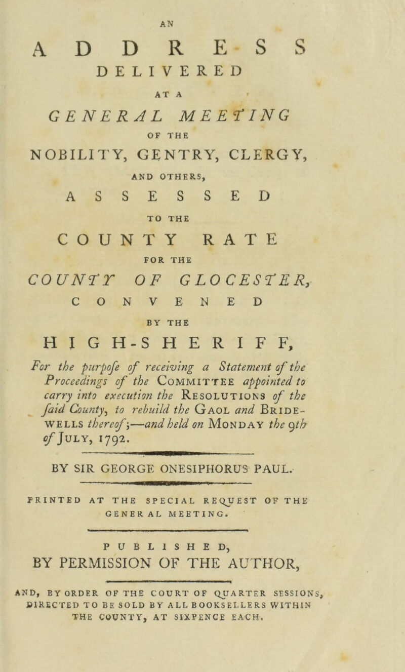 ADDRESS DELIVERED AT A GENERAL MEETING OF THE NOBILITY, GENTRY, CLERGY, AND OTHERS, ASSESSED TO THE COUNTY RATE FOR THE COUNTY OF GLOCESTER, CONVENED BY THE HIGH-SHERIFF, For the purpofe of receiving a Statement of the Proceedings of the Committee appointed to carry into execution the Resolutions of the fold County, to rebuild the Gaol and Bride- wells thereof;—and held on Monday the gth of July, 1792. BY SIR GEORGE ONESIPHORUS PAUL. PRINTED AT THE SPECIAL REQJJEST OF THE GENERAL MEETING. PUBLISHED, BY PERMISSION OF THE AUTHOR, AND, BY ORDER OF THE COURT OF QUARTER SESSIONS, DIRECTED TO BE SOLD BY ALL BOOKSEI.LERS WITHIN THE COUNTY, AT SIXPENCE EACH.