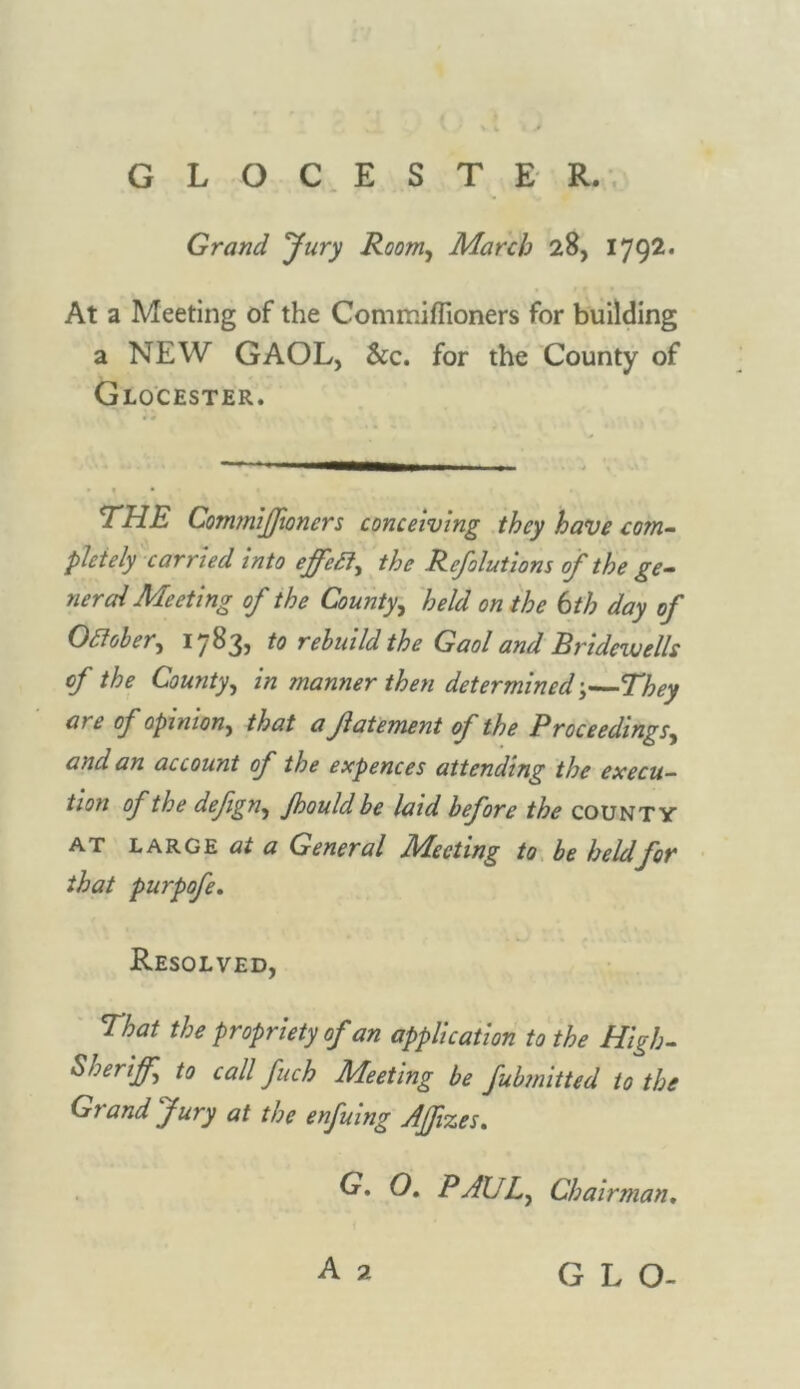 GLOCESTE R. Grand Jury Room, March 28, 1792. At a Meeting of the Commiffioners for building a NEW GAOL, Scc. for the County of Glocester. THE Commiffioners conceiving they have com- pletely carried into the Refolutions of the ge- neral Meeting of the County, held on the 6th day of Odfober, 1783, to rebuild the Gaol and Bridewells of the County, in manner then determined;—They are of opinion, that a Jlatement of the Proceedings, and an account of the expences attending the execu- tion of the defign, Jhould be laid before the county at large at a General Meeting to be held for that purpofe. Resolved, That the propriety of an application to the High- Sheriff to call fuch Meeting be fubmitted to the Grand Jury at the enfuing Affizes. G* O. PAUL, Chairman. GLO-