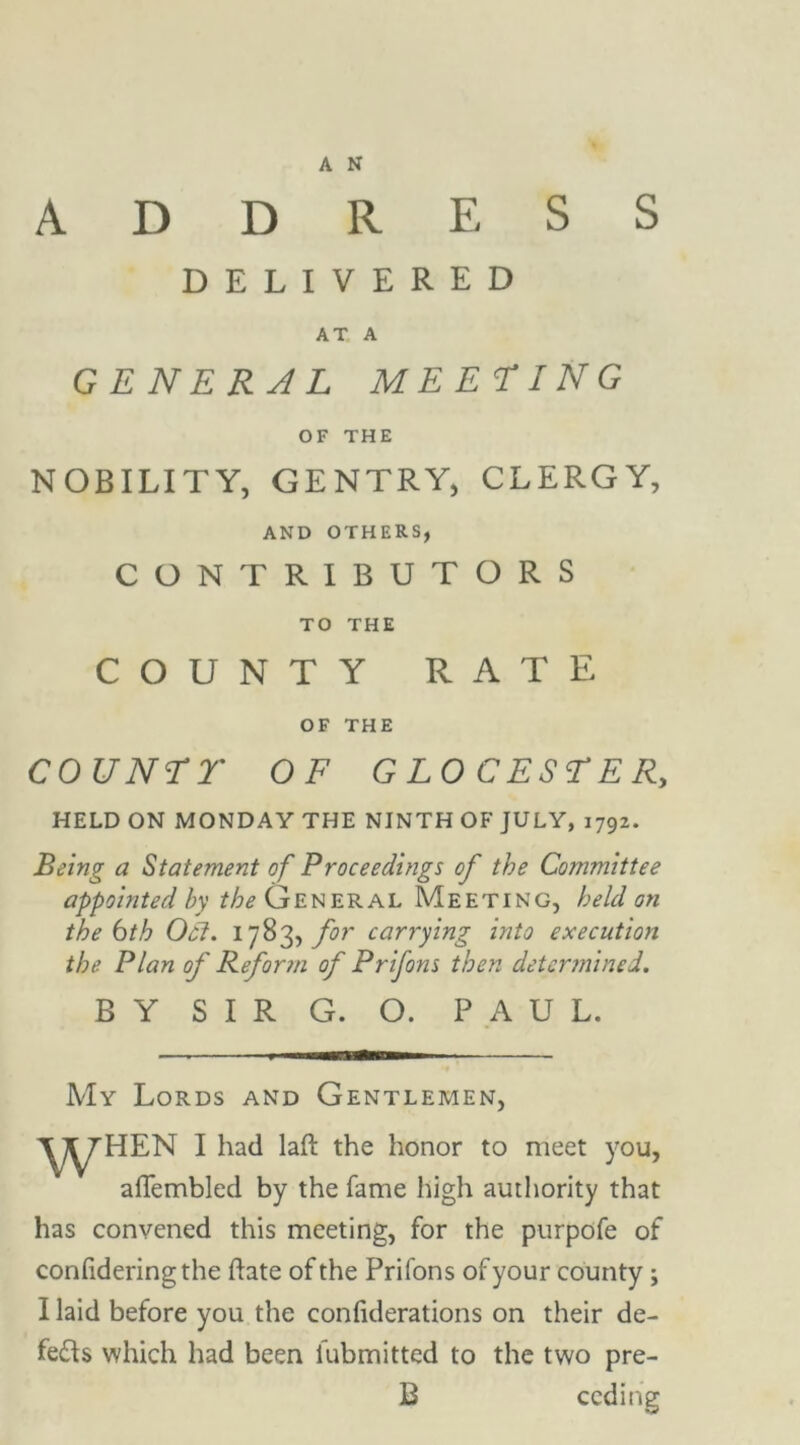 ADDRESS DELIVERED AT A GENERAL MEETING OF THE NOBILITY, GENTRY, CLERGY, AND OTHERS, CONTRIBUTORS TO THE COUNTY RATE OF THE COUNTT OF GLOCESTER, HELD ON MONDAY THE NINTH OF JULY, 1792. Being a Statement of Proceedings of the Committee appointed /;v /^General Meeting, held on the 6th Ocl. 1783, for carrying into execution the Plan of Reform of Prifons then determined. BY SIR G. O. PAUL. My Lords and Gentlemen, WH£N I had laft the honor to meet you, afTembled by the fame high authority that has convened this meeting, for the purpofe of confideringthe hate of the Prifons of your county ; I laid before you the confutations on their de- feats which had been lubmitted to the two pre- B ceding