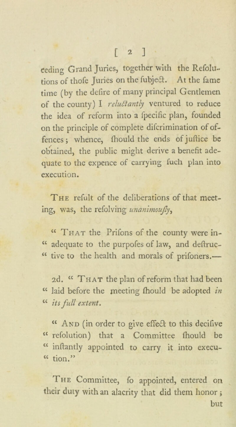 ceding Grand Juries, together with the Refolu- tions of thofe Juries on the fubjedt. At the fame time (by the defire of many principal Gentlemen of the county) I reluctantly ventured to reduce the idea of reform into a fpecific plan, founded on the principle of complete difcrimination of of- fences ; whence, fhould the ends ofjuftice be obtained, the public might derive a benefit ade- quate to the expence of carrying fuch plan into execution. The refult of the deliberations of that meet- ing, was, the refolving unanimoufly, “ That the Prifons of the county were in- “ adequate to the purpofes of law, and deftruc- <c tive to the health and morals of prifoners.— 2d. tc That the plan of reform that had been u laid before the meeting fhould be adopted in <c its full extent. “ And (in order to give effedt to this decifive c< refolution) that a Committee fhould be “ inflantly appointed to carry it into execu- “ tion.” The Committee, fo appointed, entered on their duty with an alacrity that did them honor ; but