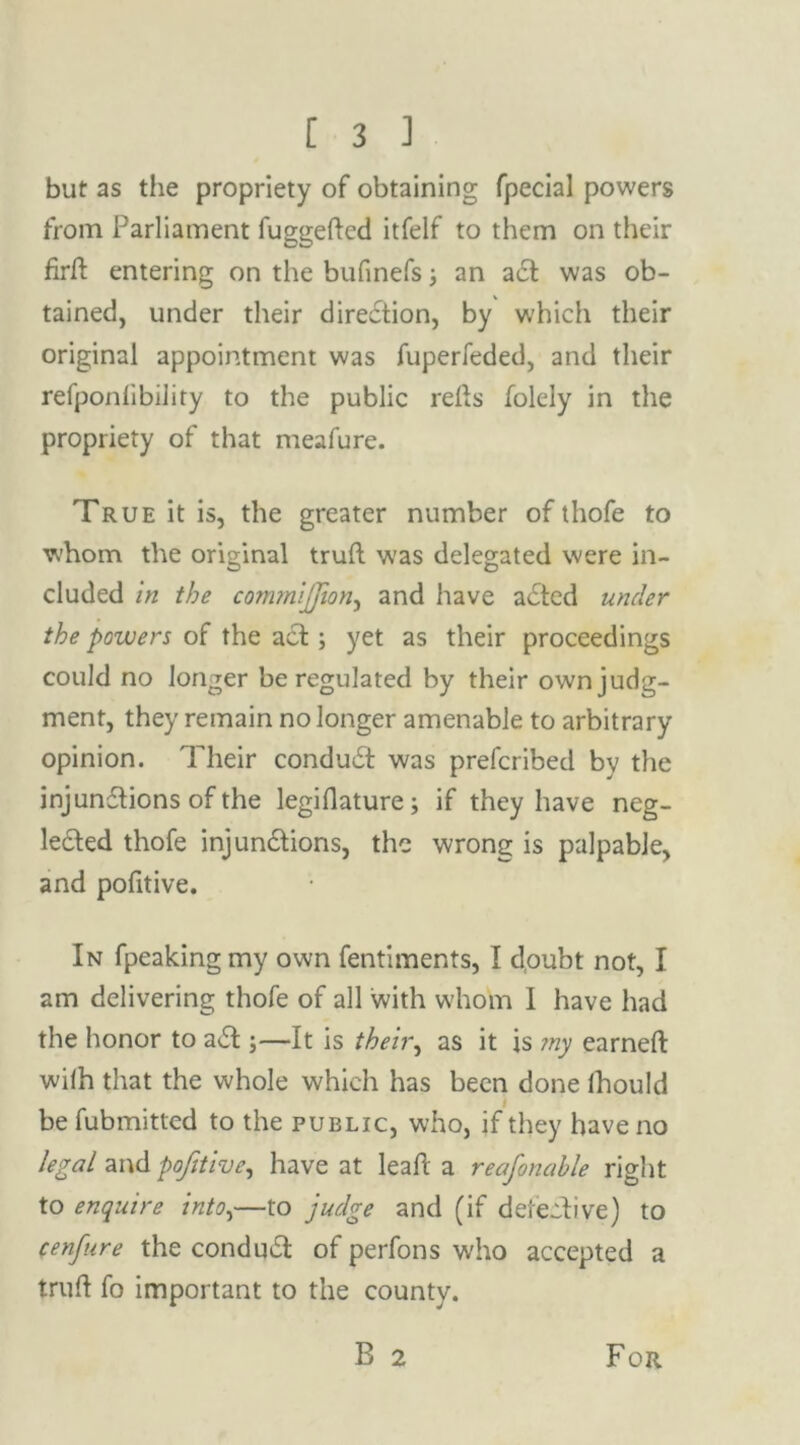 but as the propriety of obtaining fpecial powers from Parliament fuggeftcd itfelf to them on their firff entering on the bufinefs an act was ob- tained, under their direction, by which their original appointment was fuperfeded, and their refponiibility to the public relts folely in the propriety of that meafure. True it is, the greater number of thofe to whom the original trufl was delegated were in- cluded in the commijjion, and have acted under the powers of the act; yet as their proceedings could no longer be regulated by their own judg- ment, they remain no longer amenable to arbitrary opinion. Their conduct was prefcribed by the injunctions of the legiflature; if they have neg- lected thofe injunctions, the wrong is palpable, and politive. In fpeaking my own fentiments, I doubt not, I am delivering thofe of all with whom I have had the honor to aCt;—It is their, as it is ?ny earneft wilh that the whole which has been done fhould be fubmitted to the public, who, if they have no legal and pofitive, have at lead a reafonahle right to enquire into,—to judge and (if defective) to (enfure the conduCt of perfons who accepted a truft fo important to the county. B 2 For