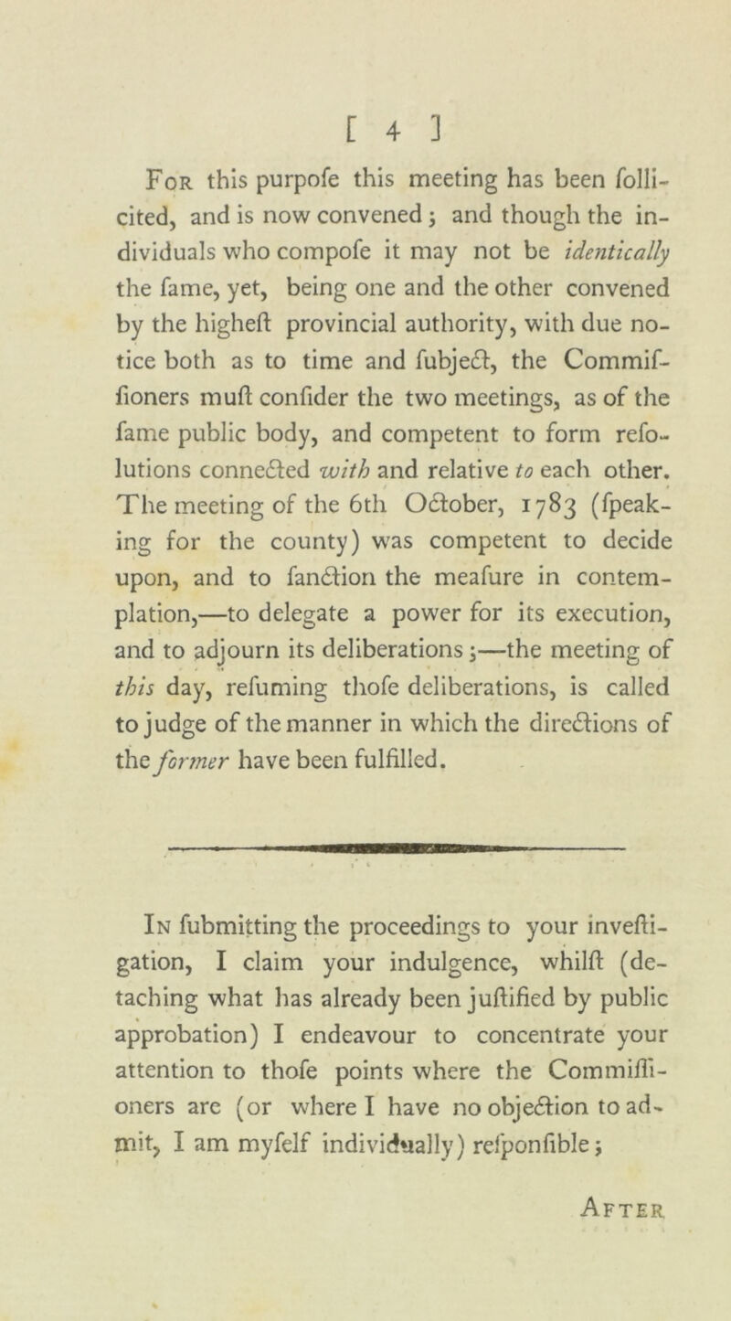 For this purpofe this meeting has been folli- cited, and is now convened; and though the in- dividuals who compofe it may not be identically the fame, yet, being one and the other convened by the higheft provincial authority, with due no- tice both as to time and fubjeCt, the Commif- fioners mull confider the two meetings, as of the fame public body, and competent to form refo- lutions connected with and relative to each other. The meeting of the 6th October, 1783 (fpeak- ing for the county) was competent to decide upon, and to fanCtion the meafure in contem- plation,—to delegate a power for its execution, and to adjourn its deliberations;—the meeting of this day, refuming thofe deliberations, is called to judge of the manner in which the directions of the former have been fulfilled. In fubmitting the proceedings to your invefii- gation, I claim your indulgence, whilft (de- taching what has already been jufiified by public approbation) I endeavour to concentrate your attention to thofe points where the Commifii- oners are (or where I have no objection to ad- mit, I am myfelf individually) refponfiblej After,