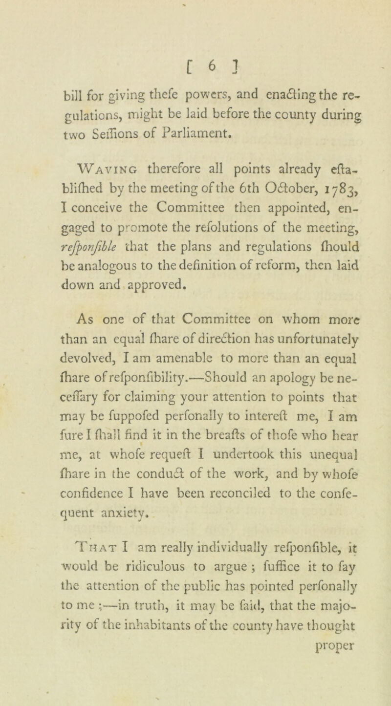 bill for giving thefe powers, and enacting the re- gulations, might be laid before the county during two Setfions of Parliament. Waving therefore all points already efta- blifhed by the meeting of the 6th October, 1783, I conceive the Committee then appointed, en- gaged to promote the refolutions of the meeting, refponfible that the plans and regulations fhould be analogous to the definition of reform, then laid down and approved. As one of that Committee on w'hom more than an equal fhare of direction has unfortunately devolved, I am amenable to more than an equal lhare of refponfibility.—Should an apology be ne- ceiTary for claiming your attention to points that may be fuppofed perfonally to intereft me, I am fure I (hall find it in the breafts of thofe who hear t me, at whofe requeft I undertook, this unequal fhare in the condu£t of the work, and by whofe confidence I have been reconciled to the confe- quent anxiety. That I am really individually refponfible, it would be ridiculous to argue ; fuflice it to fay the attention of the public has pointed perfonally to me ;—in truth, it may be faid, that the majo- rity of the inhabitants of the county have thought proper