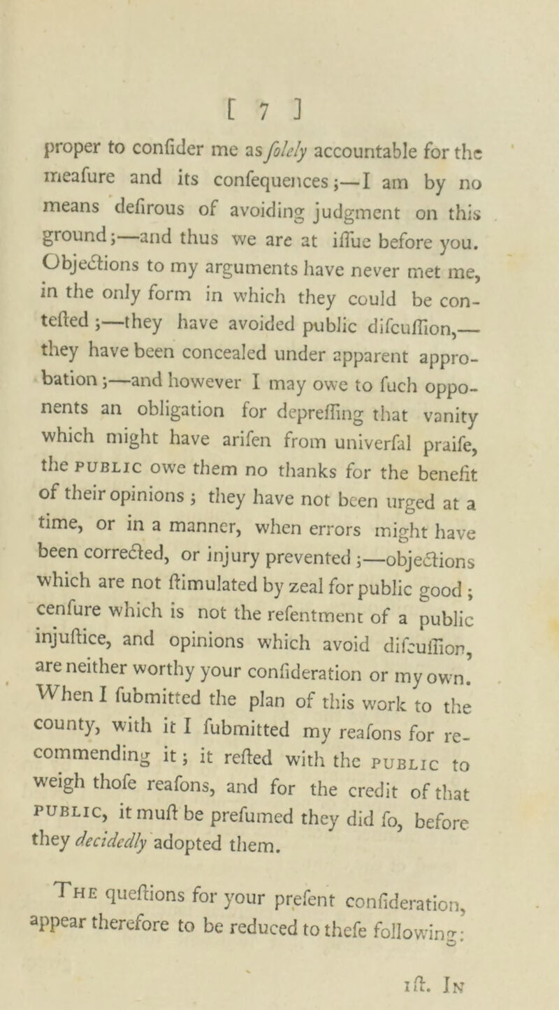 proper to confider me as folely accountable for the meafure and its confequences;—I am by no means defirous of avoiding judgment on this ground; and thus we are at iflue before you. Objections to my arguments have never met me, in the only form in which they could be con- ned ;—they have avoided public difeuflion, they have been concealed under apparent appro- bation ;—and however I may owe to fuch oppo- nents an obligation for deprefling that vanity which might have arifen from univerfal praife, the public owe them no thanks for the benefit of their opinions ; they have not been urged at a time, or in a manner, when errors might have been corrected, or injury prevented ;—obje&ions which are not Simulated by zeal for public good ; cenfure which is not the refentment of a public injuftice, and opinions which avoid difeuflion, are neither worthy your confideration or my own. When I fubmitted the plan of this work to the county, with it I fubmitted my reafons for re- commending it; it refled with the public to W'eigh thofe reafons, and for the credit of that public, ltmuft be prefumed they did fo, before they decidedly adopted them. The queftions for your prefent confideration, appear therefore to be reduced tothefe following: i ft. In