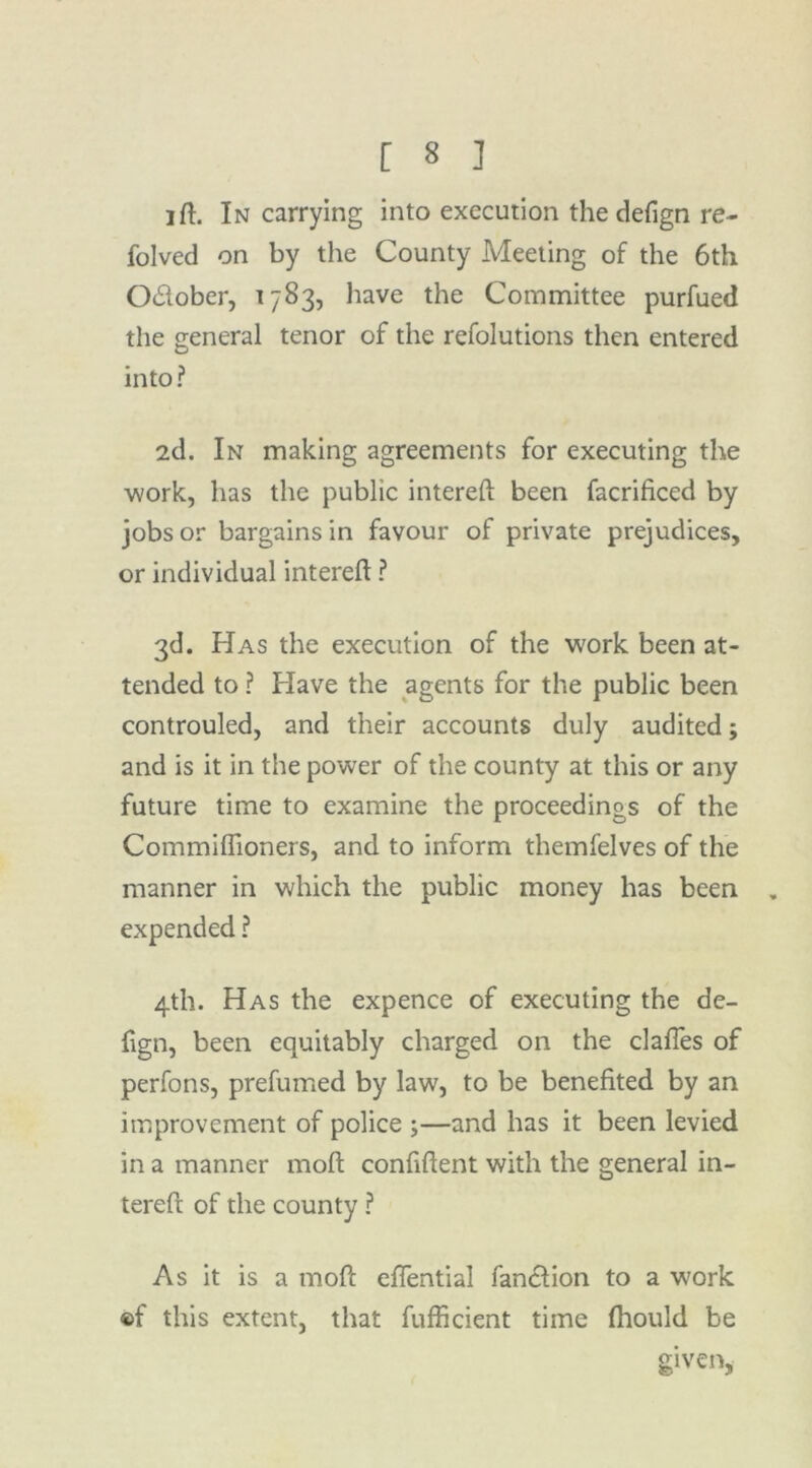 ift. In carrying into execution the defign re- folved on by the County Meeting of the 6th O£lober, 1783, have the Committee purfued the general tenor of the refolutions then entered into ? 2d. In making agreements for executing the work, has the public intereft been facrificed by jobs or bargains in favour of private prejudices, or individual intereft ? 3d. Has the execution of the work been at- tended to ? Have the agents for the public been controuled, and their accounts duly audited; and is it in the power of the county at this or any future time to examine the proceedings of the Commiflioners, and to inform themfelves of the manner in which the public money has been . expended ? 4th. Has the expence of executing the de- fign, been equitably charged on the clafles of perfons, prefumed by law, to be benefited by an improvement of police ;—and has it been levied in a manner moft confident with the general in- tereft of the county ? As it is a moft eflential fanction to a work ®f this extent, that fufficient time (hould be given,