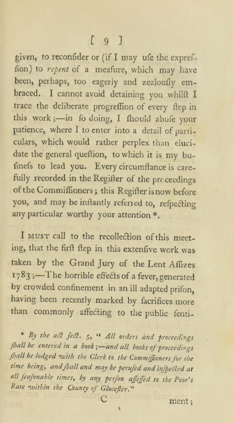 given, to reconfider or (if I may ufe the expref- fion) to repent of a meafure, which may have been, perhaps, too eagerly and zealoufly em- braced. I cannot avoid detaining you whilft I trace the deliberate progreflion of every ftep in this work;—in fo doing, I fhould abufe your patience, where 1 to enter into a detail of parti- culars, which would rather perplex than eluci- date the general queftion, to which it is my bu- finefs to lead you. Every circumfiance is care- fully recorded in the Regiiter of the proceedings of the Commihioners; this Regifter isnow before you, and may be inftantly referied to, refpe&ing any particular worthy your attention *. I must call to the recollection of this meet- ing, that the firft hep in this extenfive work w'as taken by the Grand Jury of the Lent Affizes *783 i—1 he horrible effects of a fever, generated by crowded confinement in an ill adapted prifon, having been recently marked by facrifices more than commonly affecting to the public fenti- By the act feet. 5> i( All orders and proceedings Jball be intotd in a book 5—and all books cj proceedings /ball be lodged -with the Clerk to the CommiJJioners for the time being, andfball and may be perufed and infpecled at all feafonahie times, by any perfon affeffed to the Poor's Rate -within the County of Gloccfler.” c ment;