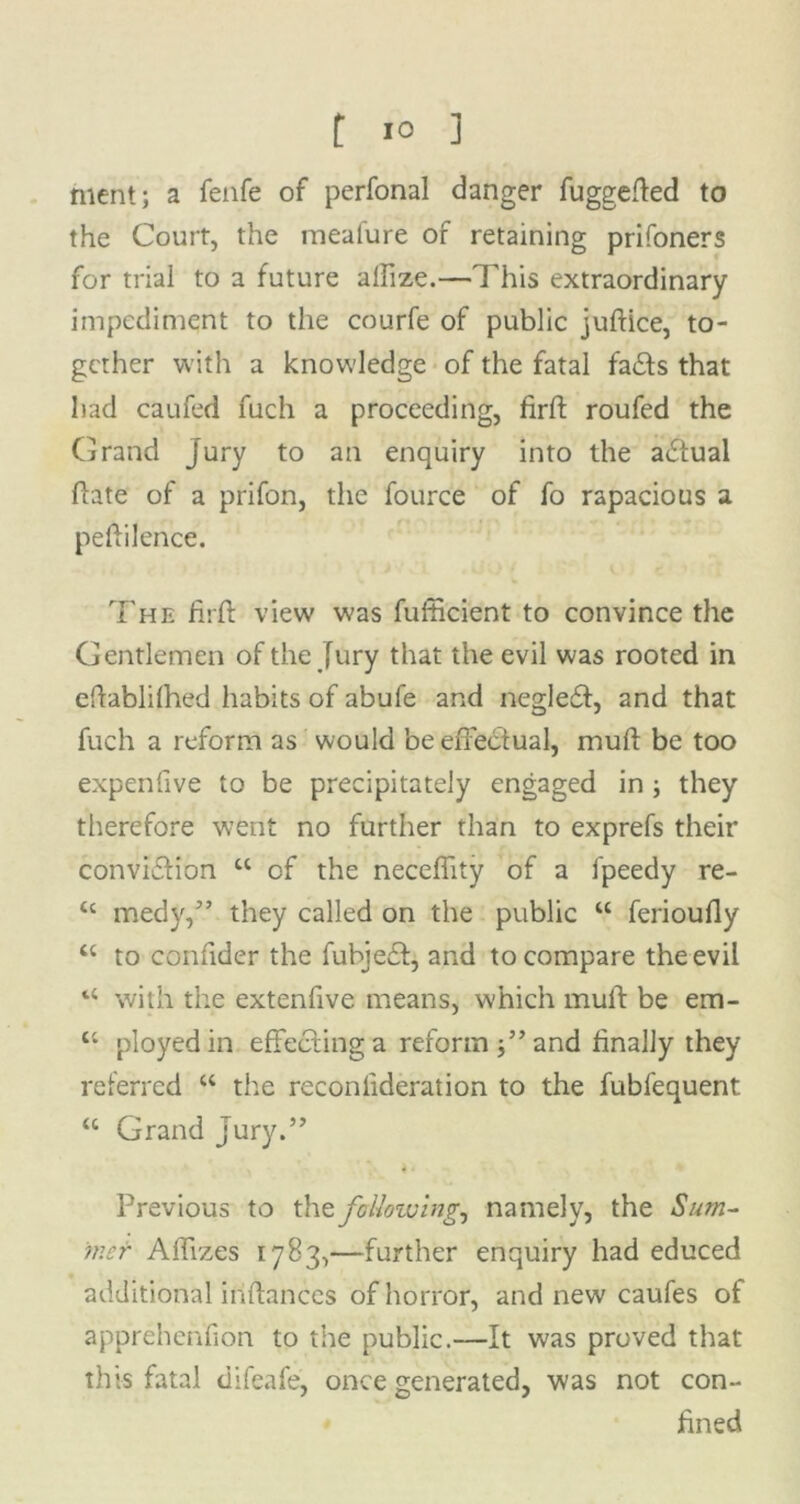 hient; a fenfe of perfonal danger fuggefted to the Court, the meafure of retaining prifoners for trial to a future aifize.—This extraordinary impediment to the courfe of public juftice, to- gether with a knowledge of the fatal fads that had caufed fuch a proceeding, firffc roufed the Grand Jury to an enquiry into the adual date of a prifon, the fource of fo rapacious a peftilence. The firft view was fufheient to convince the Gentlemen of the Jury that the evil was rooted in eftablilhed habits of abufe and negled, and that fuch a reform as would be effectual, muft be too expenfive to be precipitately engaged in ; they therefore went no further than to exprefs their convidion 44 of the neceffity of a ipeedy re- 44 medy,” they called on the public 44 ferioully 44 to confider the fubjed, and to compare the evil 44 with the extenfive means, which muft be em- 44 ployed in effeding a reform and finally they referred 44 the reconlideration to the fubfequent 44 Grand Jury.” Previous to the following, namely, the Sum- mer Affixes 1783,—further enquiry had educed additional iriftances of horror, and new caufes of apprehenfion to the public.—It was proved that this fatal difeafe, once generated, was not con- fined