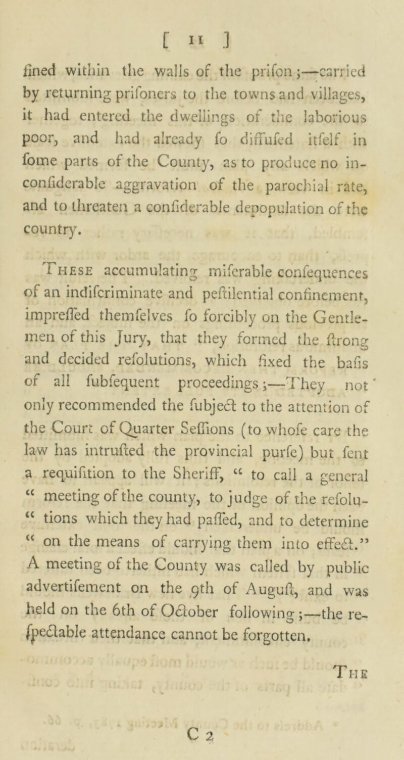 lined within the walls of the prifon;—carried by returning prifoners to the towns and villages, it had entered the dwellings of the laborious poor, and had already fo difFufed itfelf in fome parts of the County, as to produce no in- confiderable aggravation of the parochial rate, and to threaten a confiderable depopulation of the country. These accumulating miferable confequences of an indifcriminate and peftilential confinement, imprefled themfelvcs fo forcibly on the Gentle- men of this Jury, that they formed the ftrony and decided refolutions, which fixed the bafis of all fubfequent proceedings;—They not' only recommended the fubjecl to the attention of the Court of Quarter Sefiions (to whole care the law has intruded the provincial purfe) but fent a requifition to the Sheriff, cc to call a general “ meeting of the county, to judge of the refolu- “ tions which they had palled, and to determine “ on the means of carrying them into effedh” A meeting of the County was called by public advertifement on the 9th of Auguft, and was held on the 6th of Odlober foliowino-;—the re- fjie&able attendance cannot be forgotten. » C 2 The