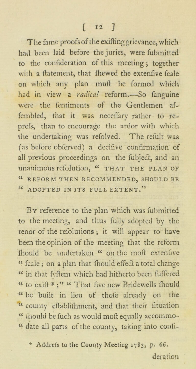 The fame proofs of the exifting grievance, which hail been laid before the juries, were fubmitted to the confideration of this meeting; together with a ftatement, that (hewed the extenfive fcale on which any plan rnuft be formed which had in view a radical reform.—So fanguine were the fentiments of the Gentlemen af- fembled, that it was neceflary rather to re- prefs, than to encourage the ardor with which the undertaking was refolved. The refult was (as before obferved) a decifive confirmation of all previous proceedings on the fubjedf, and an unanimous refolution, “ that the plan of “ REFORM THEN RECOMMENDED, SHOULD BE u ADOPTED IN ITS FULL EXTENT.” By reference to the plan which wras fubmitted to the meeting, and thus fully adopted by the tenor of the refolutions; it will appear to have been the opinion of the meeting that the reform fhould be undertaken “ on the moft extenfive “ fcale; on a plan that fhould efre£l: a total change “ in that fyftem which had hitherto been fuffered u to exift* “ That five new Bridewells fhould “ be built in lieu of thofe already on the “ county eflablifhment, and that their fituation <c iitould be fuch as would moft equally accommo- date all parts of the county, taking into confi- * Addrels to the County f/Ieeting 1783, p. 66. deration