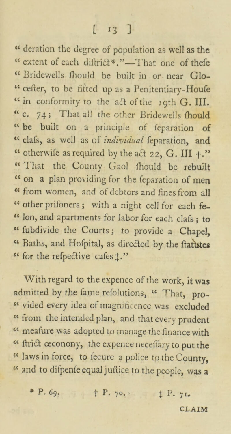 44 deration the degree of population as well as the “ extent of each diftrid*.”—That one of thefe “ Bridewells fhould be built in or near Glo- u cefter, to be fitted up as a Penitentiary-Houfe “ in conformity to the ad of the 19th G. III. “ c. 74; I hat all the other Bridewells fhould “ be built on a principle of feparation of 44 clafs, as well as of individual feparation, and 44 otherwife as required by the ad 22, G. Ill f.” 44 That the County Gaol fhould be rebuilt 44 on a plan providing for the feparation of men 44 from women, and of debtors and fines from all 44 other prifoners ; with a night cell for each fe- 44 Ion, and apartments for labor for each clafs ; to 44 fubdivide the Courts; to provide a Chapel, 44 Baths, and Hofpital, as direded by the ftatbtes 44 for the refpedive cafes J.” With regard to the expence of the work, it was admitted by the fame refolutions, 44 That, pro- 44 vided every idea of magnificence was excluded 44 from the intended plan, and that every prudent 44 meafure was adopted to manage the finance with 44 find oeconony, the expence neceflary to put the 44 laws in force, to fecure a police tp the County, 44 and to difpenfe equal juftice to the people, was a * P. 69. f P. 70. - | p. 7I„ CLAIM