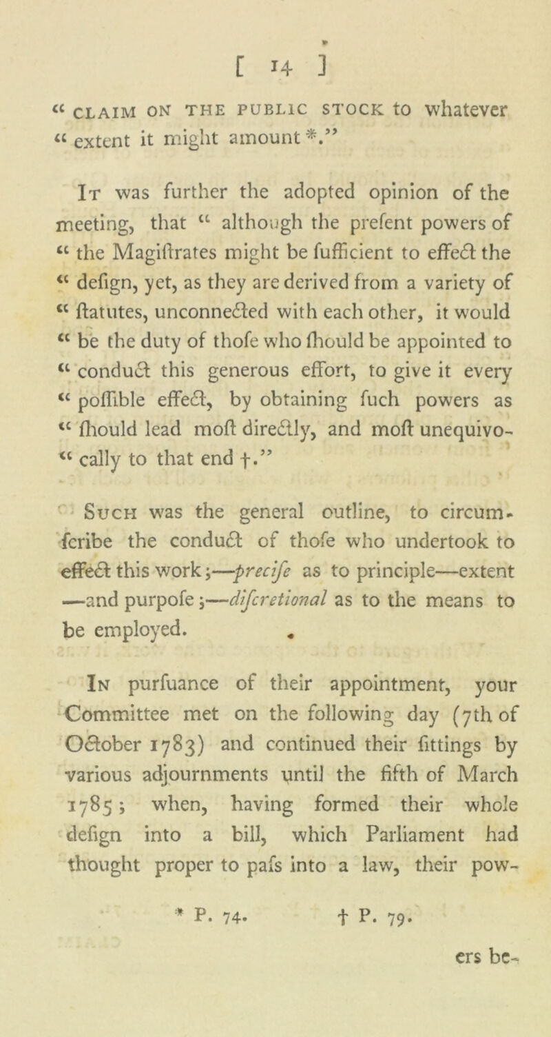 « claim on the public stock to whatever « extent it might amount *.** It was further the adopted opinion of the meeting, that “ although the prefent powers of tl the Magifirates might be fufficient to effedl the “ defign, yet, as they are derived from a variety of <l ftatutes, unconnected with each other, it would tc be the duty of thofe who fhould be appointed to “ conduct: this generous effort, to give it every <c poffible effedl, by obtaining fuch powers as <c fliould lead moft directly, and moft unequivo- “ cally to that end f.” Such was the general outline, to circum- fcribe the conduct of thofe who undertook to effedt this work;—precife as to principle—extent —and purpofe;—difcretional as to the means to be employed. In purfuance of their appointment, your Committee met on the following day (7th of O&ober 1783) and continued their fittings by various adjournments until the fifth of March 1785; when, having formed their whole defign into a bill, which Parliament had thought proper to pafs into a law, their pow- * P. 74. f P. 79. crs be-*