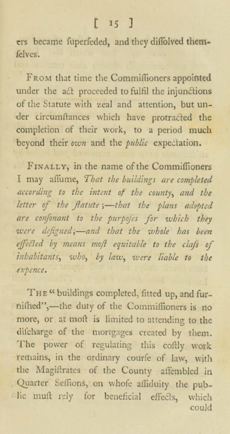 t IS ] crs became fuperfeded, and they difiolved them- ielves. From that time the Commifiioners appointed under the adl proceeded to fulfil the injunctions of the Statute with zeal and attention, but un- der circumftances which have protracted the completion of their work, to a period much beyond their own and the public expectation. Finally, in the name of the Commifiioners I may aflume, 'That the buildings are completed according to the intent of the county, and the letter of the Jlatute ;—that the plans adopted are confonant to the purpofes for which they •were defigned;—and that the whole has been ejfetted by means moft equitable to the clafs of inhabitants, who, by law, were liable to the expence. The “ buildings completed, fitted up, and fur- ftifhed”,—the duty of the Commifiioners is no more, or at moft is limited to attending- to the difeharge of the mortgages created by them. The power of regulating this coftly work remains, in the ordinary courfe of law, with the Magiflrates of the County affemblcd in Quarter Sefiions, on whofe afiiduity the pub- lic mult rely for beneficial effects, which could