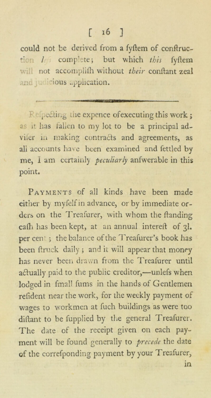 could not be derived from a fyftem of conftruc- / complete; but which this fyfiera not accomplifh without their conftant zeal and , ’ious application. .pedling me expence ofexecuting this work ; as it has tallen to my lot to be a principal ad- viler m making contracts and agreements, as all accounts have been examined and fettled by me, I am certainly peculiarly anfwerable in this point. Payments of all kinds have been made either by myfelf in advance, or by immediate or- ders on the Treafurer, with whom the ftanding cafh has been kept, at an annual intereft of 3I. per cen' ; the balance of the Treafurer’s book has been {truck daily ; and it will appear that money has never been drawn from the Treafurer until adtually paid to the public creditor,—unlefs when lodged in fmall fums in the hands of Gentlemen refident near the work, for the weekly payment of wages to workmen at fuch buildings as were too diftant to be fupplied by the general Treafurer. The date of the receipt given on each pay- ment will be found generally to precede the date of the correfponding payment by your Treafurer, in