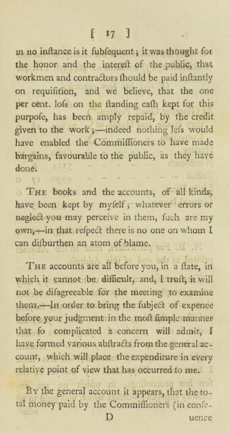 [ *7 ] in no inhance is it fubfequent j it was thought for the honor and the intereh of the public, that workmen and contra&ors fhould be paid inhantly on requifition, and we believe, that the one per cent, lofs on the handing cafh kept for this purpofe, has been amply repaid, by the credit given to the work j—indeed nothing Iefs would have enabled the Commiffioners to have made bargains, favourable to the public, as they have done. The books and the accounts, of all kinds, have been kept by myfelf; whatever errors or negledf you may perceive in them, fuch are my own,—in that refpecf there is no one on whom I can dilburthen an atom of blame. ;)iCi A 3* i *-•* to + 1 * '• ' * • f t The accounts are all before you, in a hate, in which it cannot be difficult, and, I truh, it will not be difagreeable for the meeting to examine them.—In order to bring the fubject of expence before your judgment in the moh fimple' manner that fo complicated a concern will admit, I have formed various abhra&s from the general ac- count, which will place the expenditure in every relative point of view that has occurred to me. ** if • ir • By the general account it appears, that the to- tal money paid by the Commiffioners (in confe- D uence