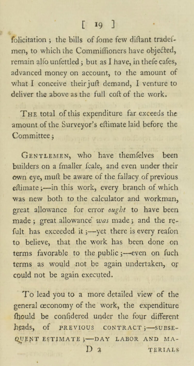 [ >9 ] felicitation ; the bills of fome few diftant tradef- men, to which the Commiffioners have objected, remain alfo unfettled ; but as I have, in thefe cafes, advanced money on account, to the amount of what I conceive theirjuft demand, I venture to deliver the above as the full coil of the work. The total of this expenditure far exceeds the amount of the Surveyor’s eftimate laid before the Committee $ Gentlemen, who have themfelves been builders on a fmaller fcale, and even under their own eye, mud be aware of the fallacy of previous efhmate ;—in this work, every branch of which was new both to the calculator and workman, great allowance for error ought to have been made ; great allowance was made; and the re- fult has exceeded it;—yet there is every reafon to believe, that the work has been done on terms favorable to the public;—even on fuch terms as would not be again undertaken, oj* could not be again executed. To lead you to a more detailed view of the general oeconomy of the work, the expenditure fhould be confidered under the four different heads, of previous contract ;—subse- quent ESTIMATE j DAY LABOR AND MA- D 2 TERIALS