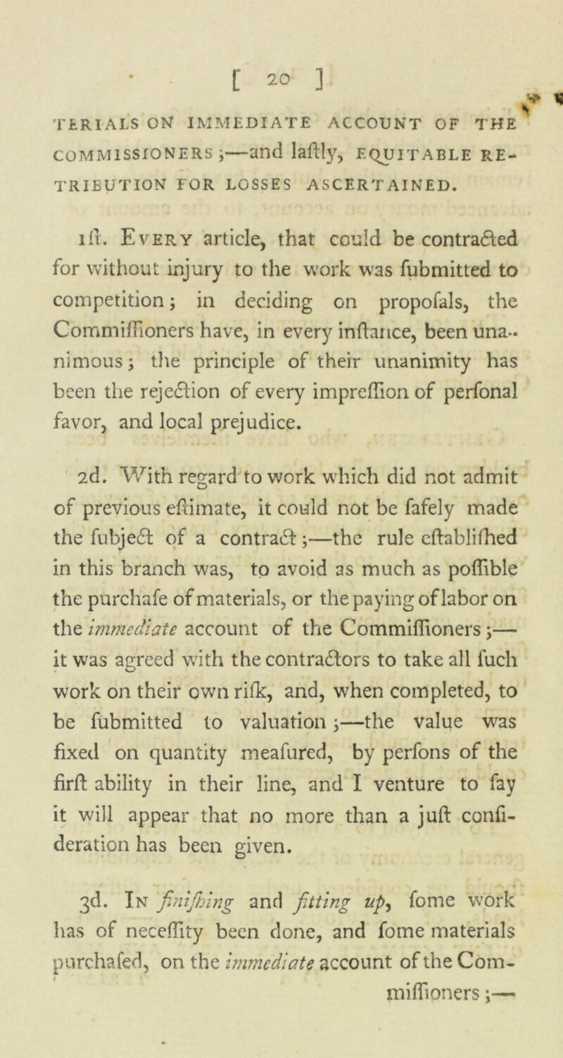 TERIALS ON IMMEDIATE ACCOUNT OF THE * commissioners;—and laftly, equitable re- tribution FOR LOSSES ASCERTAINED. ill. Every article, that could be contra&ed for without injury to the work W3S fubmitted to competition; in deciding on propofals, the Commiffioners have, in every inftarice, been una- nimous; the principle of their unanimity has been the rejection of every impreffion of perfonal favor, and local prejudice. 2d. With regard to work which did not admit of previous eftimate, it could not be fafely made the fubjeit of a contrail;—the rule eftablifhed in this branch was, to avoid as much as poffible the purchafe of materials, or the paying of labor on the immediate account of the Commiffioners;— it was agreed with the contractors to take all fuch work on their own rifle, and, when completed, to be fubmitted to valuation;—the value was fixed on quantity meafured, by perfons of the firft ability in their line, and I venture to fay it will appear that no more than a juft confi- deration has been given. 3d. In finijhing and fitting up, fome work has of neceffity been clone, and fome materials pnrehafed, on the immediate account of the Com- miffioners;—