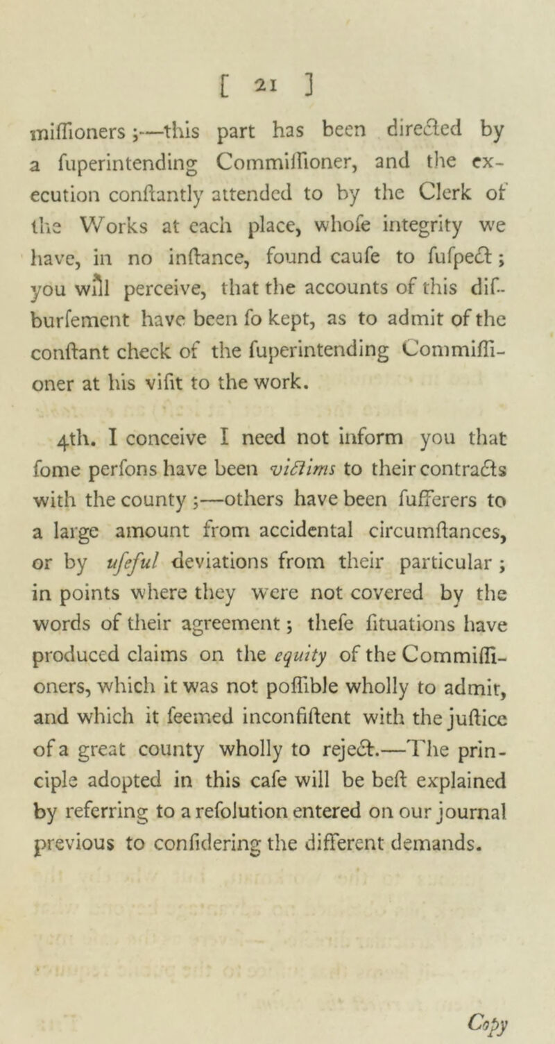 miflioners;—this part has been directed by a fuperintending Commilfioner, and the ex- ecution conftantly attended to by the Clerk ot llis Works at each place, whofe integrity we have, in no inftance, found caufe to fufpedt; you will perceive, that the accounts of this dif- burfement have been fo kept, as to admit of the confhmt check of the fuperintending Conimiffi- oner at his vifit to the work. 4th. I conceive I need not inform you that fome perfons have been viftims to their contracts with the county ;—others have been fufferers to a large amount from accidental circumftances, or by ufeful deviations from their particular ; in points where they were not covered by the words of their agreement; thefe fituations have produced claims on the equity of the CommUIi- oners, which it was not pofiible wholly to admit, and which it feemed inconfiftent with the jufticc of a great county wholly to rejedt.—The prin- ciple adopted in this cafe will be bed explained by referring to a refolution entered on our journal previous to confulering the different demands. Copy