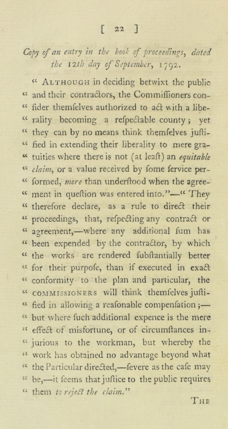Copy of an entry in the book of proceedings, dated the 12th day of September^ 1792. a Although in deciding betwixt the public <c and their contractors, the Commiffioners con- “ fider themfelves authorized to act with a Jibe- cc rality becoming a refpectable county; yet tc they can by no means think themfelves jufti- u iied in extending their liberality to mere gra- u tuities where there is not (at leaft) an equitable tc claim, or a value received by lome fervice per- u formed, jnore than underftood when the agree- u ment in queftion was entered into.”—<c They t( therefore declare, as a rule to direct their “ proceedings, that, refpe&ing any contract or tc agreement,—where any additional fum has “ been expended by the contractor, by which u the works are rendered fubftantially better u for their purpofe, than if executed in exaCt “ conformity to the plan and particular, the cc commissioners will think themfelvesjufti- <c fied in allowing a reafonable compenfation j— “ but where fuch additional expence is the mere “ effeft of misfortune, or of circumftances in- <c jurious to the workman, but whereby the 41 work has obtained no advantage beyond what u the Particular direffed,—fevere as the cafe may ct be,—it fee ms that jufiice to the public requires a them to rejedt the claim.”